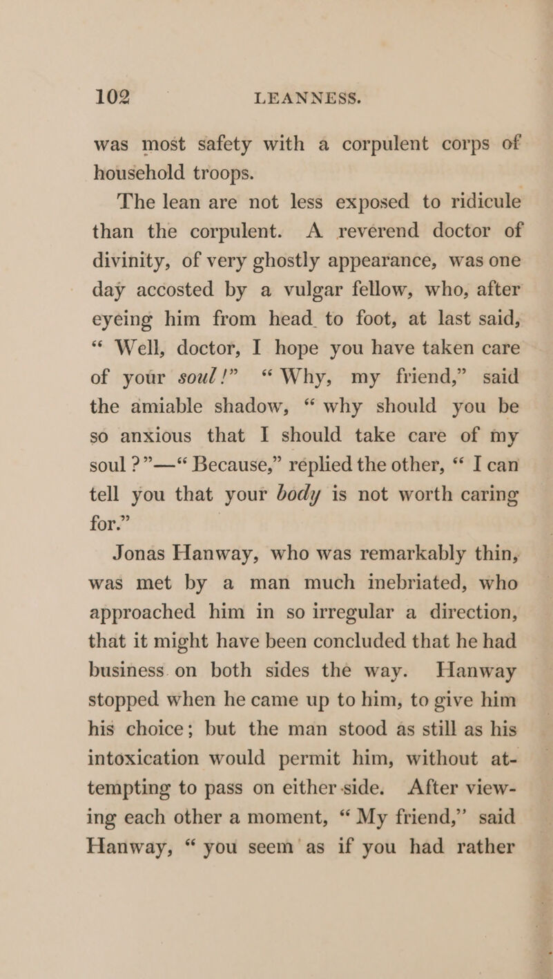 was most safety with a corpulent corps of household troops. The lean are not less exposed to ridicule than the corpulent. A reverend doctor of divinity, of very ghostly appearance, was one day accosted by a vulgar fellow, who, after eyeing him from head to foot, at last said, ** Well, doctor, I hope you have taken care of your soul!” “Why, my friend,” said the amiable shadow, “ why should you be so anxious that I should take care of my soul ?”—“ Because,” replied the other, ‘* I can tell you that your body is not worth caring for.” Jonas Hanway, who was remarkably thin, was met by a man much imebriated, who approached him in so irregular a direction, that it might have been concluded that he had business.on both sides the way. Hanway stopped when he came up to him, to give him his choice; but the man stood as still as his intoxication would permit him, without at- tempting to pass on either side. After view- ing each other a moment, “ My friend,” said Hanway, “ you seem as if you had rather