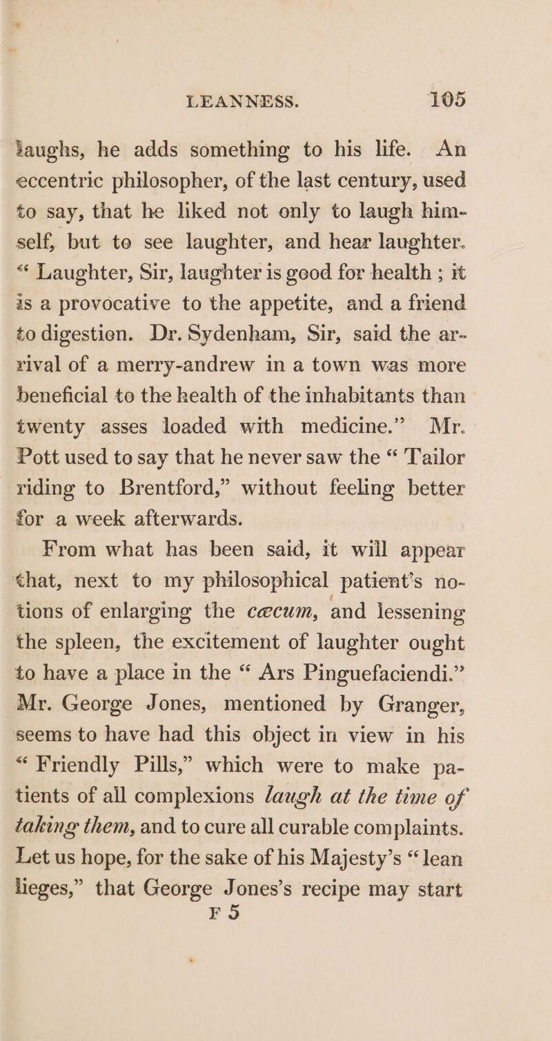 taughs, he adds something to his life. An eccentric philosopher, of the last century, used to say, that he liked not only to laugh him- self, but te see laughter, and hear laughter. ** Laughter, Sir, laughter 1s good for health ; it is a provocative to the appetite, and a friend to digestien. Dr. Sydenham, Sir, said the ar- rival of a merry-andrew in a town was more beneficial to the health of the inhabitants than twenty asses loaded with medicine.” Mr. Pott used to say that he never saw the “ Tailor riding to Brentford,” without feeling better for a week afterwards. From what has been said, it will appear that, next to my philosophical patient’s no- tions of enlarging the caecum, and lessening the spleen, the excitement of laughter ought to have a place in the “ Ars Pinguefaciendi.” Mr. George Jones, mentioned by Granger, seems to have had this object in view in his “Friendly Pills,” which were to make pa- tients of all complexions laugh at the time of taking them, and to cure all curable complaints. Let us hope, for the sake of his Majesty’s “lean lieges,” that George Jones’s recipe may start FO