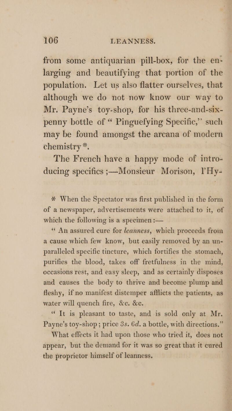 from some antiquarian pill-box, for the en- larging and beautifying that portion of the population. Let us also flatter ourselves, that although we do not now know our way to Mr. Payne’s toy-shop, for his three-and-six- penny bottle of “ Pinguefying Specific,’ such may be found amongst the arcana of modern chemistry *. | The French have a happy mode of intro- ducing specifics ;—Monsieur Morison, PHy- #% When the Spectator was first published in the form of a newspaper, advertisements were attached to it, of which the following is a specimen :— ** An assured cure for leanness, which proceeds from a cause which few know, but easily removed by an un- paralleled specific tincture, which fortifies the stomach, purifies the blood, takes off fretfulness in the mind, occasions rest, and easy sleep, and as certainly disposes and causes the body to thrive and become plump and fleshy, if no manifest distemper afflicts the patients, as water will quench fire, &amp;c. &amp;c. “ It is pleasant to taste, and is sold only at Mr. Payne’s toy~shop ; price 3s. Gd. a bottle, with directions.” What effects it had upon those who tried it, does not appear, but the demand for it was so great that it cured _ the proprietor himself of leanness. |