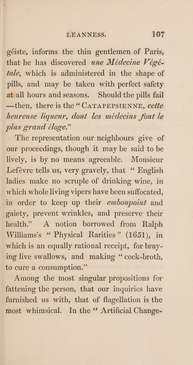 géiste, informs the thin gentlemen of Paris, that he has discovered une Médecine Végé- tale, which is administered in the shape of pills, and may be taken with perfect safety at all hours and seasons. Should the pills fail —then, there is the “ CATAPEPSIENNE, cette heureuse liqueur, dont les médecins font le plus grand éloge.” The representation our neighbours give -of our proceedings, though it may be said to be lively, is by no means agreeable. Monsieur Lefevre tells us, very gravely, that “ English ladies make no scruple of drinking wine, in which whole living vipers have been suffocated, in order to keep up their embonpoint and gaiety, prevent wrinkles, and preserve their health.” A notion borrowed from Ralph Williams’s “ Physical Rarities” (1651), in which is an equally rational receipt, for bray- ing live swallows, and making “ cock-broth, to cure a consumption.” Among the most singular propositions for fattening the person, that our inquiries have furnished us with, that of flagellation is the most whimsical. In the ‘* Artificial Change-