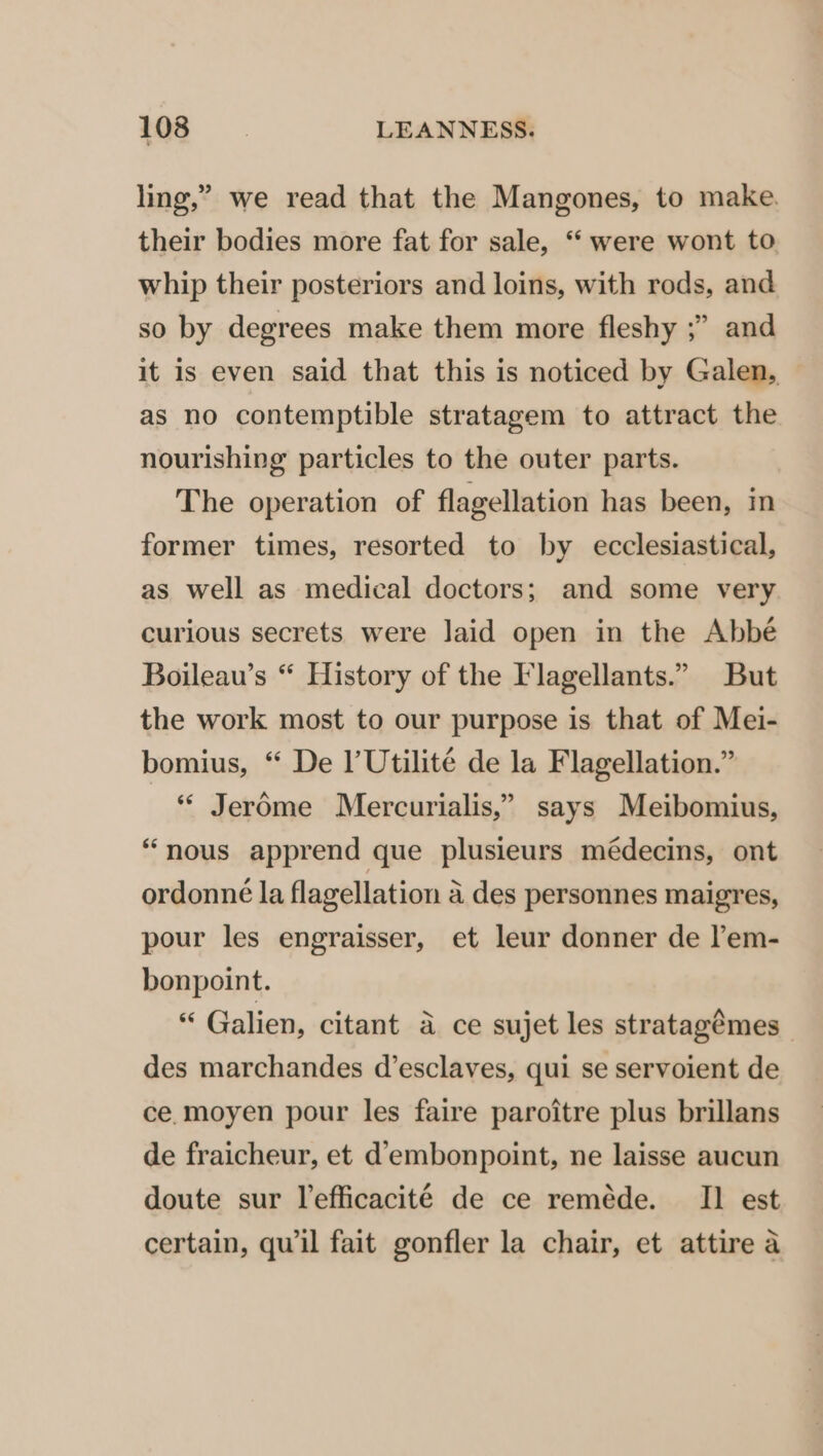 ling,” we read that the Mangones, to make. their bodies more fat for sale, “ were wont to whip their posteriors and loins, with rods, and so by degrees make them more fleshy ;” and it is even said that this is noticed by Galen, as no contemptible stratagem to attract the nourishing particles to the outer parts. The operation of flagellation has been, in former times, resorted to by ecclesiastical, as well as medical doctors; and some very curious secrets were laid open in the Abbé Boileau’s “ History of the Flagellants.” But the work most to our purpose is that of Mei- bomius, “ De l’Utilité de la Flagellation.” ** Jer6me Mercurialis,” says Meibomius, “nous apprend que plusieurs médecins, ont ordonné la flagellation 4 des personnes maigres, pour les engraisser, et leur donner de l’em- bonpoint. “ Galien, citant a ce sujet les stratagémes des marchandes d’esclaves, qui se servoient de ce. moyen pour les faire paroitre plus brillans de fraicheur, et d’embonpoint, ne laisse aucun doute sur lefficacité de ce reméde. II est certain, qu il fait gonfler la chair, et attire a