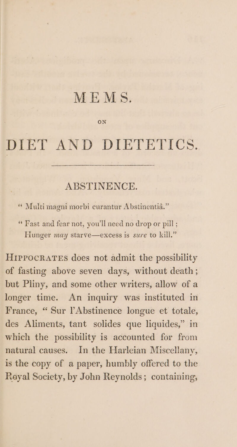 ON DIET AND DIETETICS. ABSTINENCE. Multi magni morbi curantur Abstinentia.” ‘Fast and fear not, you'll need no drop or pill ; Hunger may starve—excess is sure to kill.” HIPPOCRATES does not admit the possibility of fasting above seven days, without death ; but Pliny, and some other writers, allow of a longer time. An inquiry was instituted in France, “ Sur PAbstinence longue et totale, des Aliments, tant solides que liquides,” in which the possibility is accounted for from natural causes. In the Harleian Miscellany, is the copy of a paper, humbly offered to the Rayal Society, by John Reynolds; containing,