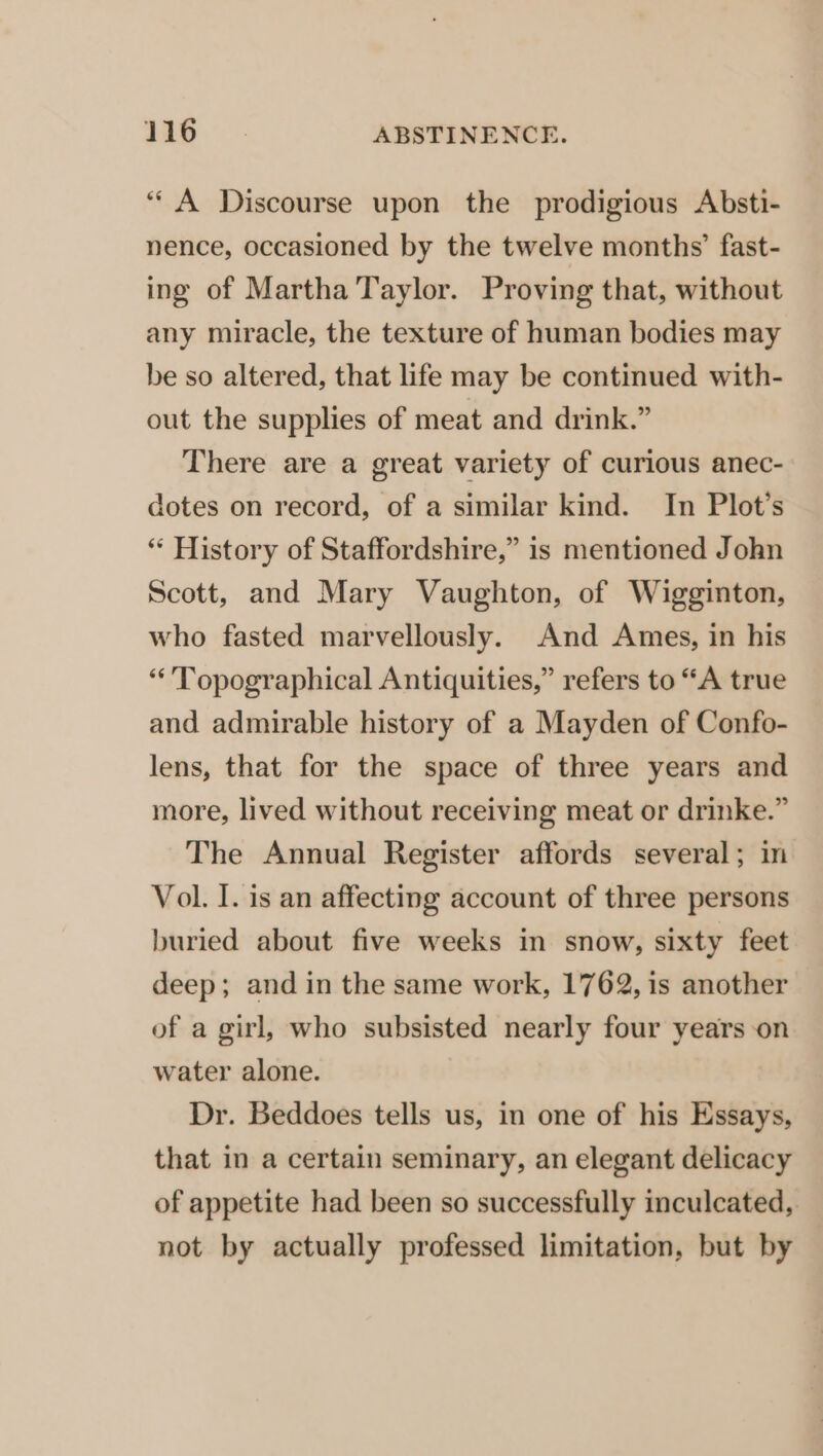 “A Discourse upon the prodigious Absti- nence, occasioned by the twelve months’ fast- ing of Martha Taylor. Proving that, without any miracle, the texture of human bodies may be so altered, that life may be continued with- out the supplies of meat and drink.” There are a great variety of curious anec- dotes on record, of a similar kind. In Plot’s “ History of Staffordshire,” is mentioned John Scott, and Mary Vaughton, of Wigginton, who fasted marvellously. And Ames, in his “’Topographical Antiquities,” refers to “A true and admirable history of a Mayden of Confo- lens, that for the space of three years and more, lived without receiving meat or drinke.” The Annual Register affords several; in Vol. I. is an affecting account of three persons buried about five weeks in snow, sixty feet deep; and in the same work, 1762, is another of a girl, who subsisted nearly four years on water alone. Dr. Beddoes tells us, in one of his Essays, that in a certain seminary, an elegant delicacy of appetite had been so successfully inculcated, not by actually professed limitation, but by