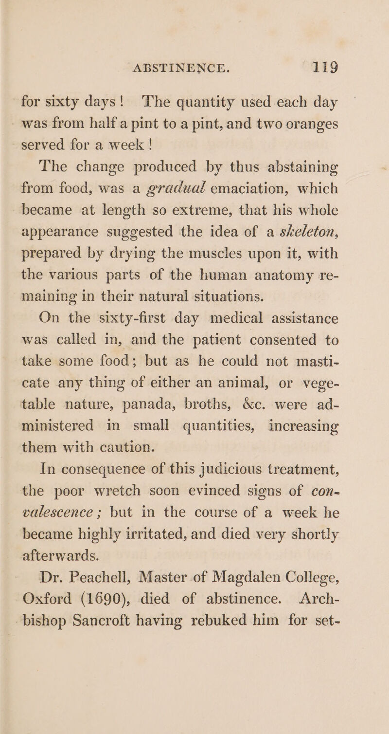 for sixty days! ‘The quantity used each day was from half a pint to a pint, and two oranges served for a week ! The change produced by thus abstaining from food, was a gradual emaciation, which became at length so extreme, that his whole appearance suggested the idea of a skeleton, prepared by drying the muscles upon it, with the various parts of the human anatomy re- maining in their natural situations. On the sixty-first day medical assistance was called in, and the patient consented to take some food; but as he could not masti- cate any thing of either an animal, or vege- table nature, panada, broths, &amp;c. were ad- ministered in small quantities, increasing them with caution. In consequence of this judicious treatment, the poor wretch soon evinced signs of con- valescence ; but in the course of a week he became highly irritated, and died very shortly afterwards. Dr. Peachell, Master of Magdalen College, Oxford (1690), died of abstinence. Arch- bishop Sancroft having rebuked him for set-