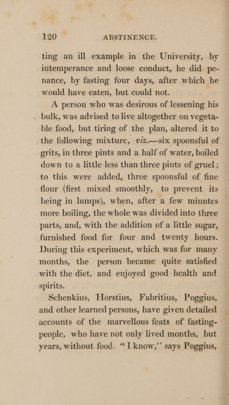 ting an ill example in the University, by intemperance and loose conduct, he did pe- nance, by fasting four days, after which he would have eaten, but could not. A person who was desirous of lessening his bulk, was advised to live altogether on vegeta- ble food, but tiring of the plan, altered it to the following mixture, vix.—six spoonsful of erits, in three pints and a half of water, boiled down to a little less than three pints of gruel ; to this were added, three spoonsful of fine flour (first mixed smoothly, to prevent its being in lumps), when, after a few minutes more boiling, the whole was divided into three parts, and, with the addition of a little sugar, furnished food for four and twenty hours. During this experiment, which was for many months, the person became quite satisfied with the diet, and enjoyed good health and _ spirits. | Schenkius, Horstius, Fabritius, Poggius, and other learned persons, have given detailed accounts of the marvellous feats of fasting- people, who have not only lived months, but years, without food. “I know,” says Poggius,