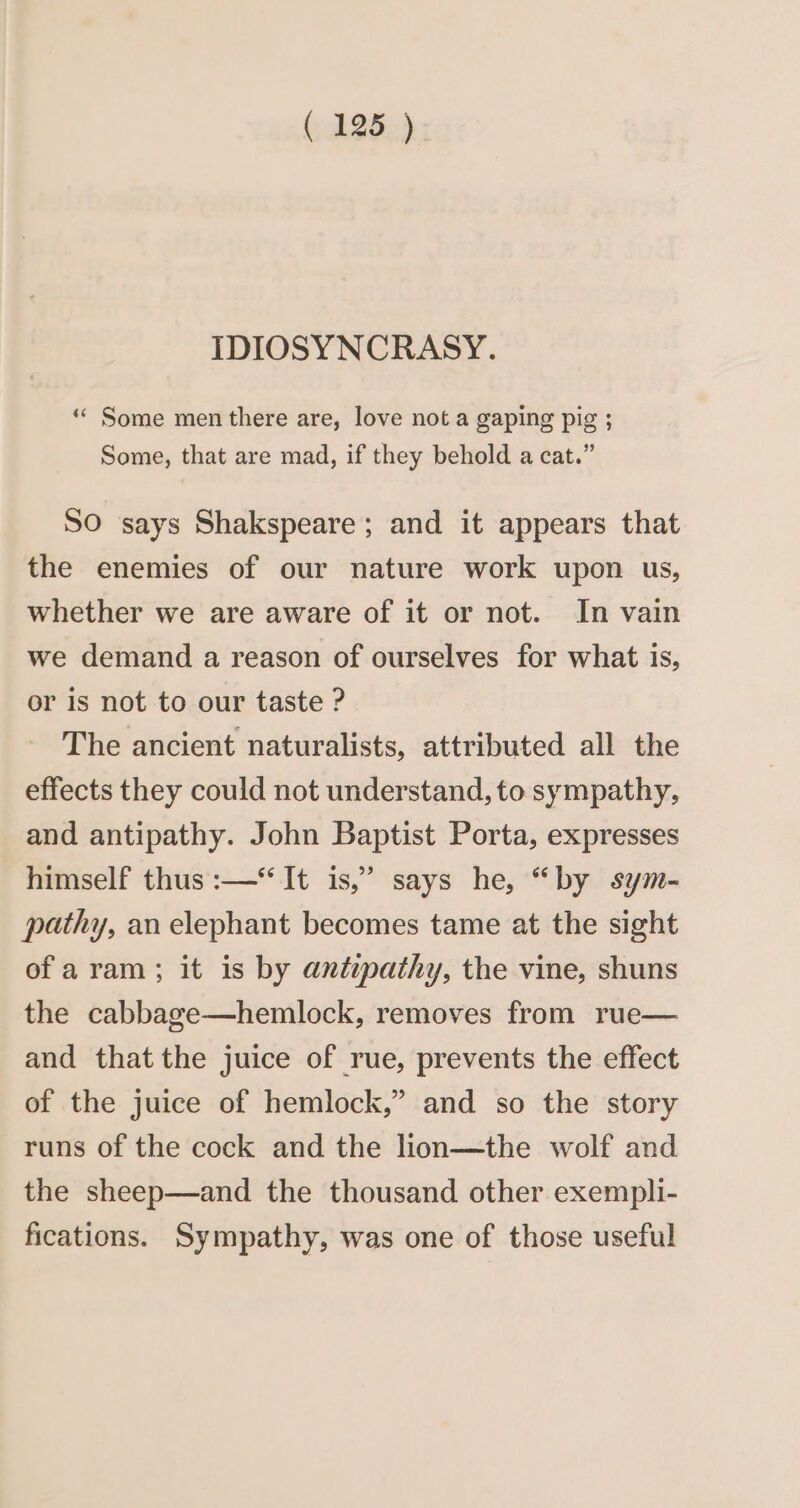 IDIOSYNCRASY. “ Some men there are, love not a gaping pig ; Some, that are mad, if they behold a cat.” SO says Shakspeare; and it appears that the enemies of our nature work upon us, whether we are aware of it or not. In vain we demand a reason of ourselves for what is, or is not to our taste ? The ancient naturalists, attributed all the effects they could not understand, to sympathy, and antipathy. John Baptist Porta, expresses himself thus :—“ It is,” says he, “by sym- pathy, an elephant becomes tame at the sight ofa ram; it is by antipathy, the vine, shuns the cabbage—hemlock, removes from rue— and thatthe juice of rue, prevents the effect of the juice of hemlock,” and so the story runs of the cock and the lion—the wolf and the sheep—and the thousand other exempli- fications. Sympathy, was one of those useful