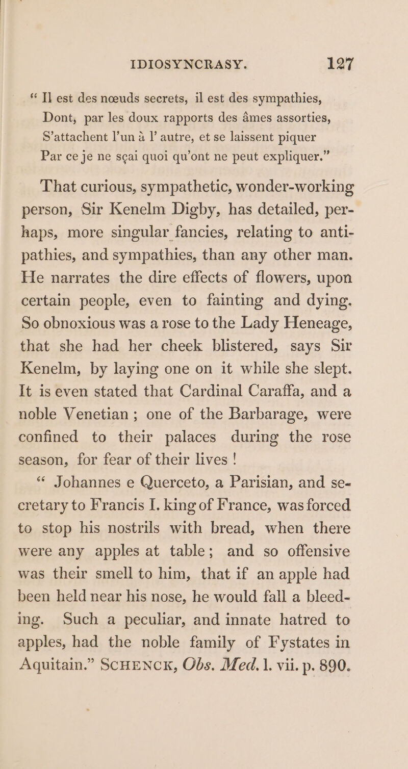* Tl est des noeuds secrets, il est des sympathies, Dont, par les doux rapports des ames assorties, S’attachent l’un 4 I’ autre, et se laissent piquer Par ce je ne scai quoi qu’ont ne peut expliquer.” That curious, sympathetic, wonder-working person, Sir Kenelm Digby, has detailed, per- haps, more singular fancies, relating to anti- pathies, and sympathies, than any other man. He narrates the dire effects of flowers, upon certain people, even to fainting and dying. So obnoxious was a rose to the Lady Heneage, that she had her cheek blistered, says Sir Kenelm, by laying one on it while she slept. It is even stated that Cardinal Caraffa, and a noble Venetian ; one of the Barbarage, were confined to their palaces during the rose season, for fear of their lives ! ** Johannes e Querceto, a Parisian, and se- cretary to Francis I. king of France, was forced to stop his nostrils with bread, when there were any apples at table; and so offensive was their smell to him, that if an apple had been held near his nose, he would fall a bleed- ing. Such a peculiar, and innate hatred to apples, had the noble family of Fystates in Aquitain.” SCHENCK, Obs. Med. 1. vii. p. 890.
