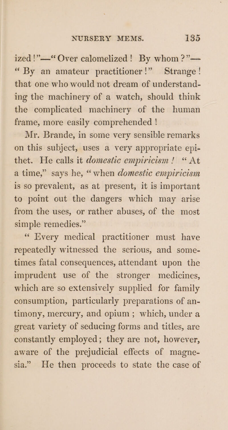 }&gt;? ized !”——“ Over calomelized! By whom ?”— “By an amateur practitioner!” Strange ! that one who would not dream of understand- ing the machinery of a watch, should think the complicated machinery of the human frame, more easily comprehended ! Mr. Brande, in some very sensible remarks on this subject, uses a very appropriate epi- thet. He calls it domestic empiricism! “ At a time,” says he, “when domestic empiricism is so prevalent, as at present, it is important to point out the dangers which may arise from the uses, or rather abuses, of the most simple remedies.” ** Every medical practitioner must have repeatedly witnessed the serious, and some- times fatal consequences, attendant upon the imprudent use of the stronger medicines, which are so extensively supplied for family consumption, particularly preparations of an- timony, mercury, and opium ; which, under a great variety of seducing forms and titles, are constantly employed; they are not, however, aware of the prejudicial effects of magne- 39 sia.” He then proceeds to state the case of