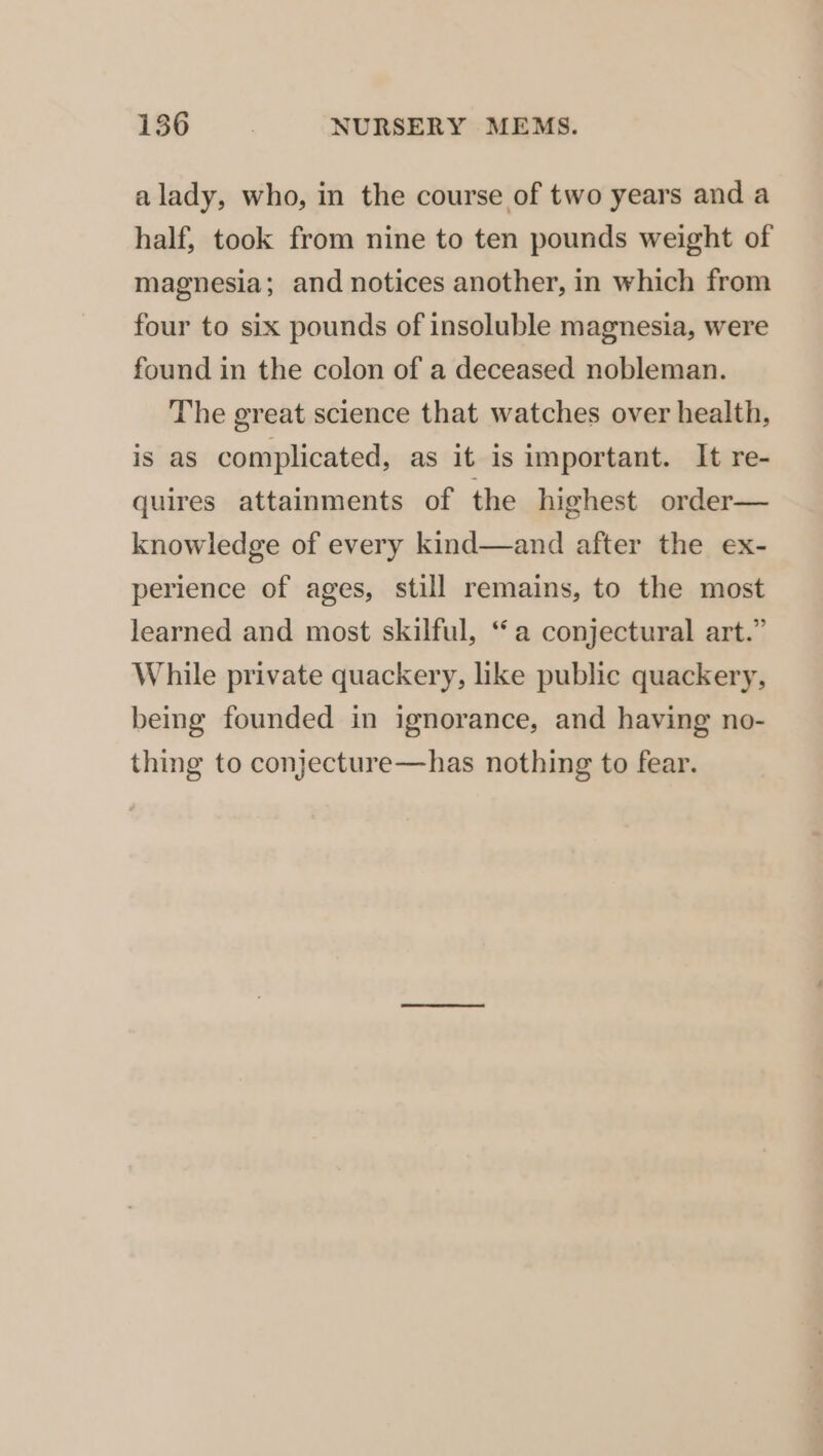 alady, who, in the course of two years and a half, took from nine to ten pounds weight of magnesia; and notices another, in which from four to six pounds of insoluble magnesia, were found in the colon of a deceased nobleman. The great science that watches over health, is as complicated, as it is important. It re- quires attainments of the highest order— knowledge of every kind—and after the ex- perience of ages, still remains, to the most learned and most skilful, “a conjectural art.” While private quackery, like public quackery, being founded in ignorance, and having no- thing to conjecture—has nothing to fear.