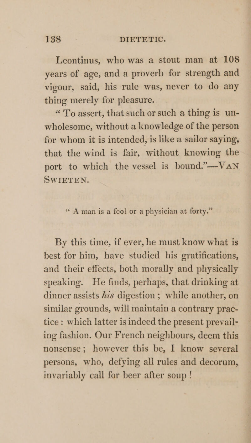 Leontinus, who was a stout man at 108 years of age, and a proverb for strength and vigour, said, his rule was, never to do any thing merely for pleasure. « To assert, that such or such a thing is un- wholesome, without a knowledge of the person for whom it is intended, is like a sailor saying, that the wind is fair, without knowing the port to which the vessel is bound.”—-VAN SWIETEN. “ A man is a foel or a physician at forty.” By this time, if ever, he must know what is best for him, have studied his gratifications, and their effects, both morally and physically speaking. He finds, perhaps, that drinking at dinner assists Azs digestion ; while another, on similar grounds, will maintain a contrary prac- tice: which latter is indeed the present prevail- ing fashion. Our French neighbours, deem this nonsense; however this be, I know several persons, who, defying all rules and decorum, invariably call for beer after soup !