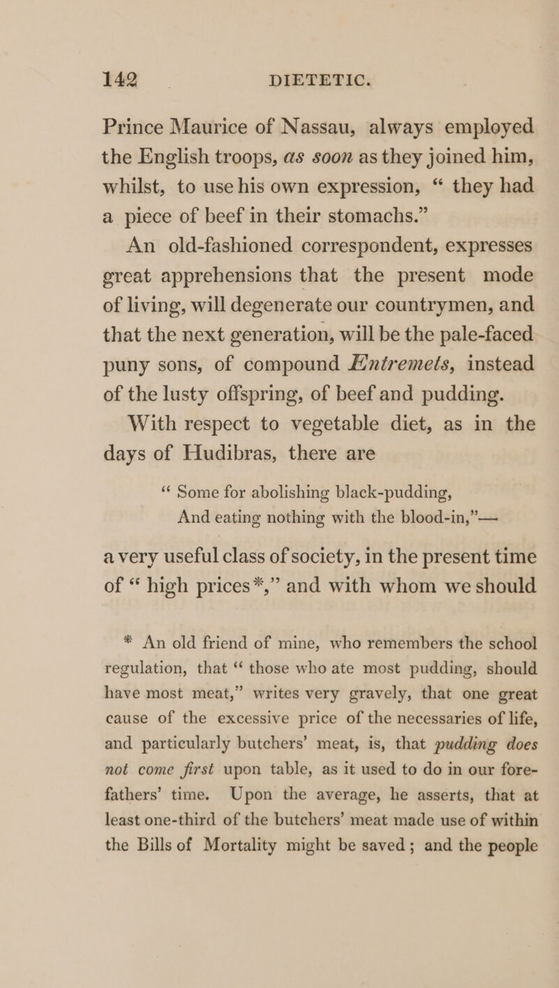 Prince Maurice of Nassau, always employed the English troops, as soon as they joined him, whilst, to use his own expression, “ they had a piece of beef in their stomachs.” An old-fashioned correspondent, expresses great apprehensions that the present mode of living, will degenerate our countrymen, and that the next generation, will be the pale-faced puny sons, of compound Lntremeis, instead of the lusty offspring, of beef and pudding. With respect to vegetable diet, as in the days of Hudibras, there are ‘¢ Some for abolishing black-pudding, And eating nothing with the blood-in,”— avery useful class of society, in the present time of “ high prices*,” and with whom we should * An old friend of mine, who remembers the school regulation, that ‘“‘ those who ate most pudding, should have most meat,” writes very gravely, that one great cause of the excessive price of the necessaries of life, and particularly butchers’ meat, is, that pudding does not come first upon table, as it used to do in our fore- fathers’ time. Upon the average, he asserts, that at least one-third of the butchers’ meat made use of within the Bills of Mortality might be saved; and the people