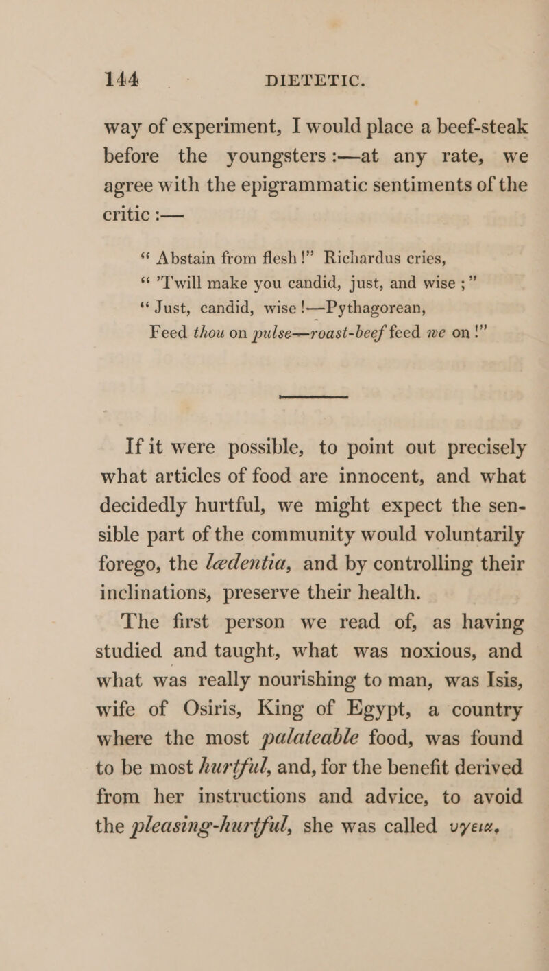 way of experiment, I would place a beef-steak before the youngsters :—at any rate, we agree with the epigrammatic sentiments of the critic :— ‘¢ Abstain from flesh!” Richardus cries, * Twill make you candid, just, and wise ;” “Just, candid, wise !—Pythagorean, Feed thou on pulse—roast-beef feed we on!” If it were possible, to point out precisely what articles of food are innocent, and what decidedly hurtful, we might expect the sen- sible part of the community would voluntarily forego, the dedentia, and by controlling their inclinations, preserve their health. The first person we read of, as having studied and taught, what was noxious, and what was really nourishing to man, was Isis, wife of Osiris, King of Egypt, a country where the most palateable food, was found to be most hurtful, and, for the benefit derived from her instructions and advice, to avoid the pleasing-hurtful, she was called vyeu,