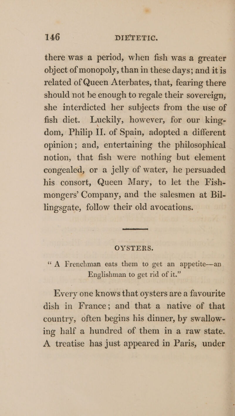 there was a period, when fish was a greater object of monopoly, than in these days; and it is related of Queen Aterbates, that, fearing there should not be enough to regale their sovereign, she interdicted her subjects from the use of fish diet. Luckily, however, for our king- dom, Philip II. of Spain, adopted a different opinion; and, entertaining the philosophical notion, that fish were nothing but element congealed, or a jelly of water, he persuaded his consort, Queen Mary, to let the Fish- mongers’ Company, and the salesmen at Bil- lingsgate, follow their old avocations. OYSTERS. ‘‘ A Frenchman eats them to get an appetite—an Englishman to get rid of it.” Every one knows that oysters are a favourite dish in France; and that a native of that country, often begins his dinner, by swallow- — ing half a hundred of them in a raw state. A treatise has just appeared in Paris, under