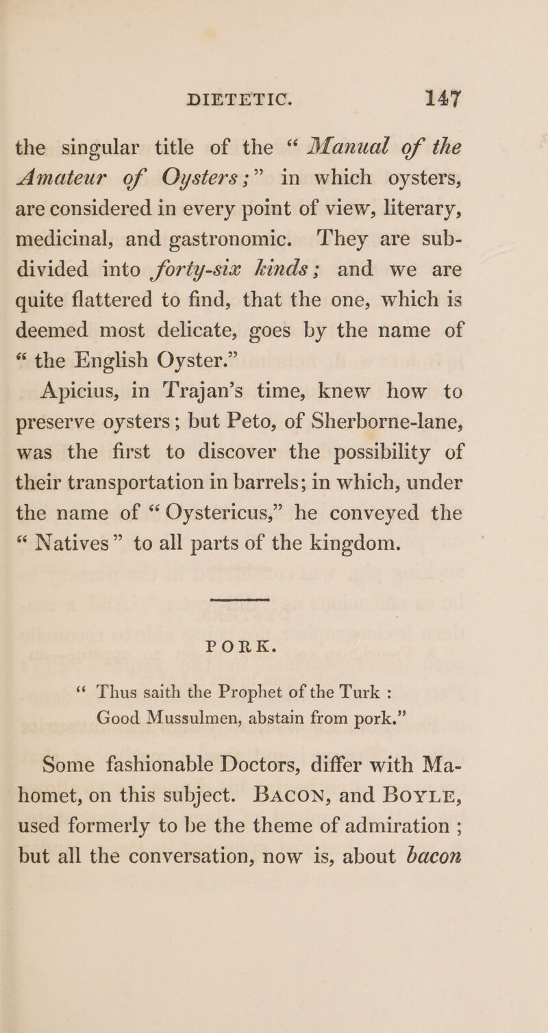 the singular title of the “ Manual of the Amateur of Oysters ;” are considered in every point of view, literary, in which oysters, medicinal, and gastronomic. ‘They are sub- divided into forty-six kinds; and we are quite flattered to find, that the one, which is deemed most delicate, goes by the name of “the English Oyster.” Apicius, in Trajan’s time, knew how to preserve oysters; but Peto, of Sherborne-lane, was the first to discover the possibility of their transportation in barrels; in which, under the name of “ Oystericus,” he conveyed the “ Natives” to all parts of the kingdom. PORK. ‘* Thus saith the Prophet of the Turk : Good Mussulmen, abstain from pork.” Some fashionable Doctors, differ with Ma- -homet, on this subject. BACON, and Boye, used formerly to be the theme of admiration ; but all the conversation, now is, about bacon