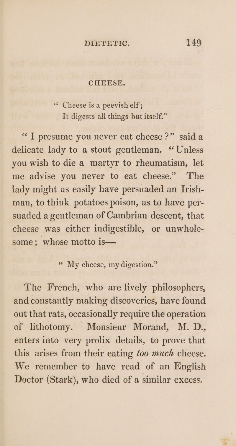 CHEESE. ‘© Cheese is a peevish elf; It digests all things but itself.” ** [ presume you never eat cheese ?” said a delicate lady to a stout gentleman. “ Unless you wish to die a martyr to rheumatism, let me advise you never to eat cheese.” ‘The lady might as easily have persuaded an Irish- man, to think potatoes poison, as to have per- suaded a gentleman of Cambrian descent, that cheese was either indigestible, or unwhole- some; whose motto is— 64 ~ &gt; 1 9 My cheese, my digestion. The French, who are lively philosophers, and constantly making discoveries, have found out that rats, occasionally require the operation of lithotomy. Monsieur Morand, M. D., enters into very prolix details, to prove that this arises from their eating foo much cheese. We remember to have read of an English Dector (Stark), who died of a similar excess.