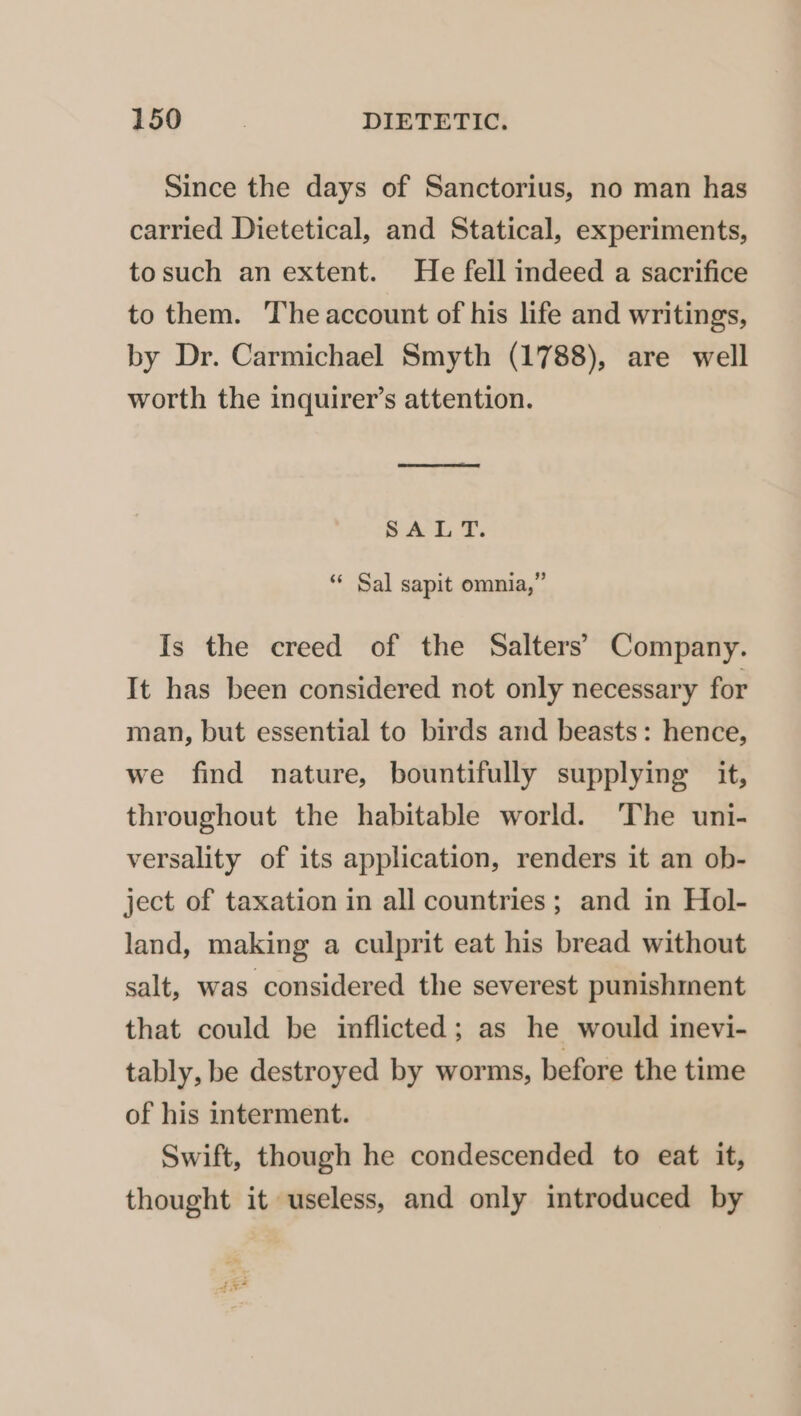 Since the days of Sanctorius, no man has carried Dietetical, and Statical, experiments, tosuch an extent. He fell indeed a sacrifice to them. The account of his life and writings, by Dr. Carmichael Smyth (1788), are well worth the inquirer’s attention. eee ee ey SAL T. “* Sal sapit omnia,” Is the creed of the Salters’ Company. It has been considered not only necessary for man, but essential to birds and beasts: hence, we find nature, bountifully supplying it, throughout the habitable world. The uni- versality of its application, renders it an ob- ject of taxation in all countries; and in Hol- land, making a culprit eat his bread without salt, was considered the severest punishment that could be inflicted; as he would inevi- tably, be destroyed by worms, before the time of his interment. Swift, though he condescended to eat it, thought it useless, and only introduced by