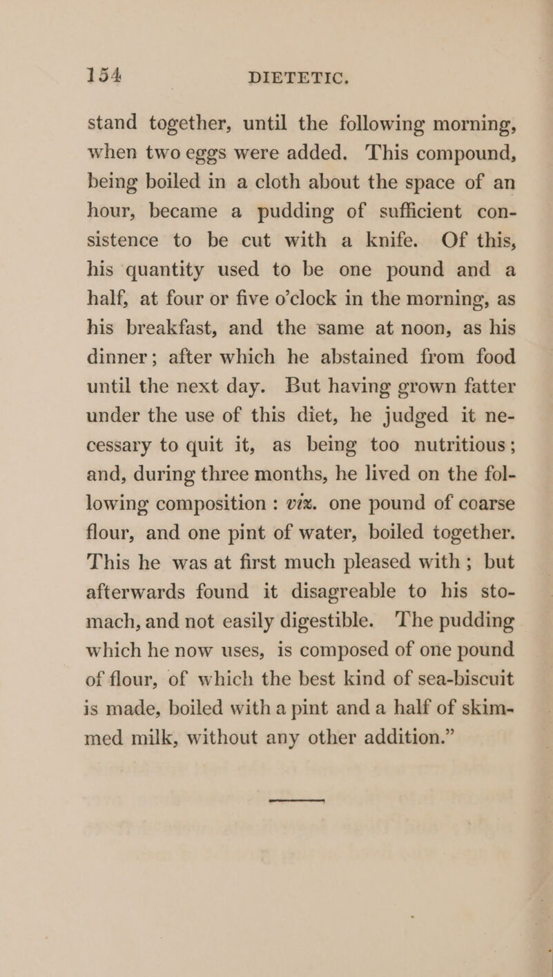 stand together, until the following morning, when two eggs were added. This compound, being boiled in a cloth about the space of an hour, became a pudding of sufficient con- sistence to be cut with a knife. Of this, his quantity used to be one pound and a half, at four or five o’clock in the morning, as his breakfast, and the same at noon, as his dinner; after which he abstained from food until the next day. But having grown fatter under the use of this diet, he judged it ne- cessary to quit it, as being too nutritious; and, during three months, he lived on the fol- lowing composition : vzx. one pound of coarse flour, and one pint of water, boiled together. This he was at first much pleased with; but afterwards found it disagreable to his sto- mach, and not easily digestible. The pudding which he now uses, is composed of one pound of flour, of which the best kind of sea-biscuit is made, boiled with a pint and a half of skim- med milk, without any other addition.”