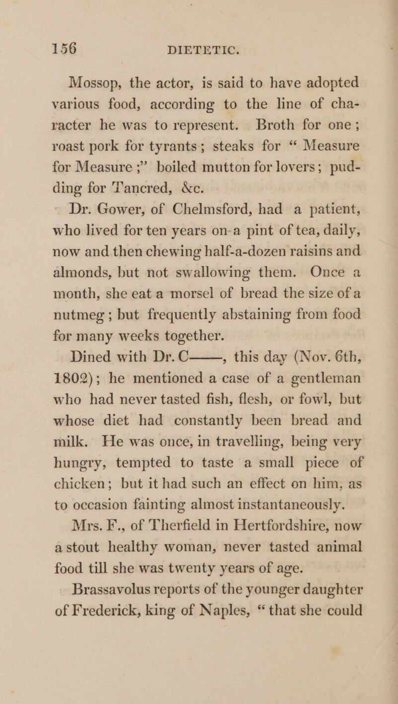 Mossop, the actor, is said to have adopted various food, according to the line of cha- racter he was to represent. Broth for one ; roast pork for tyrants; steaks for “‘ Measure for Measure ;” boiled mutton for lovers; pud- ding for T’ancred, &amp;c. Dr. Gower, of Chelmsford, had a patient, who lived for ten years on-a pint of tea, daily, now and then chewing half-a-dozen raisins and almonds, but not swallowing them. Once a month, she eat a morsel of bread the size of a nutmeg ; but frequently abstaining from food for many weeks together. Dined with Dr. C , this day (Nov. 6th, 1802); he mentioned a case of a gentleman who had never tasted fish, flesh, or fowl, but whose diet had constantly been bread and milk. He was once, in travelling, being very hungry, tempted to taste a small piece of chicken; but it had such an effect on him, as to occasion fainting almost instantaneously. Mrs. F., of Therfield in Hertfordshire, now a stout healthy woman, never tasted animal food till she was twenty years of age. Brassavolus reports of the younger daughter of Frederick, king of Naples, “ that she could