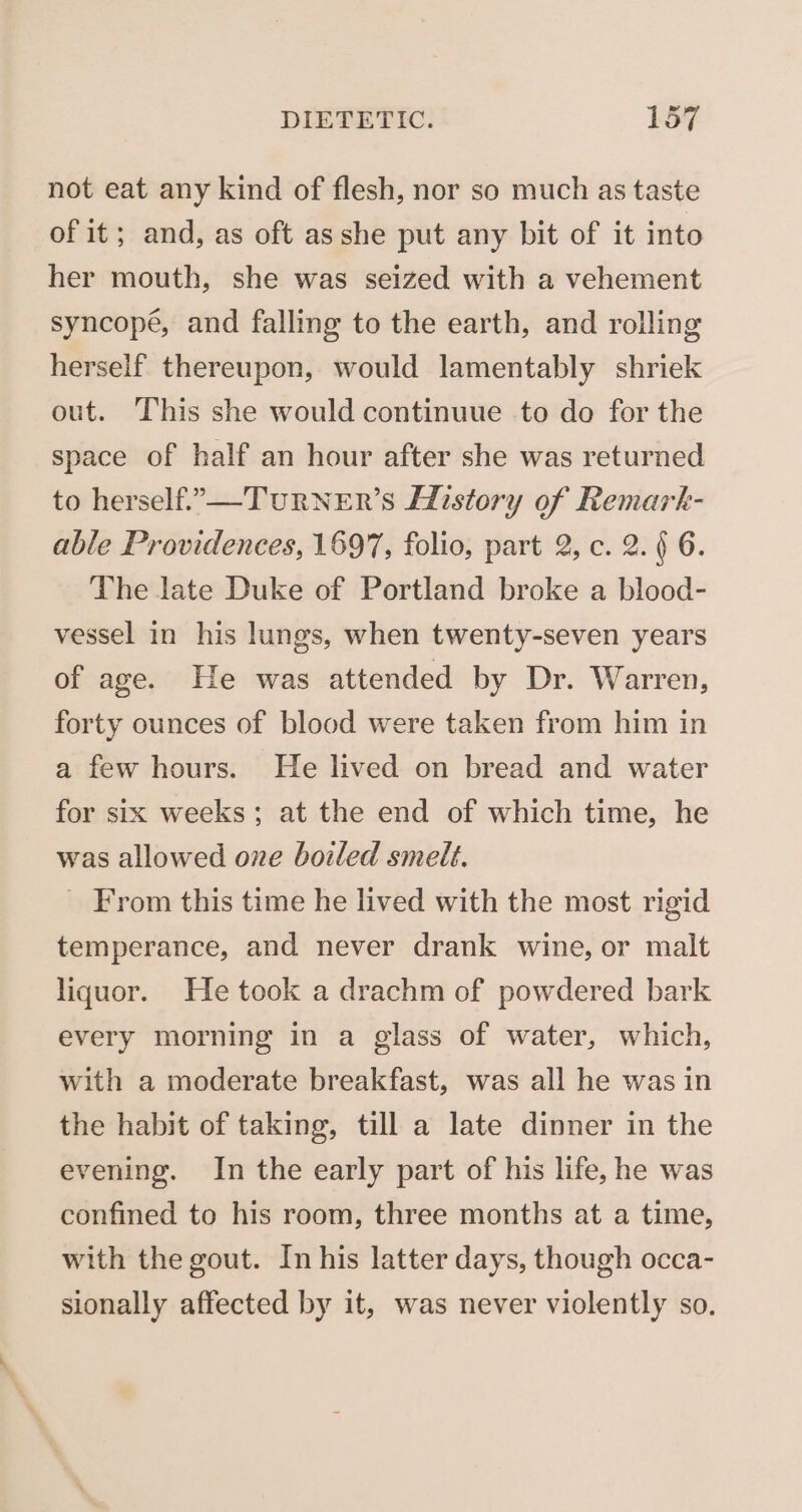 not eat any kind of flesh, nor so much as taste of it; and, as oft as she put any bit of it into her mouth, she was seized with a vehement syncopé, and falling to the earth, and rolling herself thereupon, would lamentably shriek out. This she would continuue to do for the space of half an hour after she was returned to herself.,—-TuRNER’s History of Remark- able Providences, 1697, folio, part 2, c. 2. 4 6. The late Duke of Portland broke a blood- vessel in his lungs, when twenty-seven years of age. He was attended by Dr. Warren, forty ounces of blood were taken from him in a few hours. He lived on bread and water for six weeks; at the end of which time, he was allowed one boiled smelt. _ From this time he lived with the most rigid temperance, and never drank wine, or malt liquor. He took a drachm of powdered bark every morning in a glass of water, which, with a moderate breakfast, was all he was in the habit of taking, till a late dinner in the evening. In the early part of his life, he was confined to his room, three months at a time, with the gout. In his latter days, though occa- sionally affected by it, was never violently so.