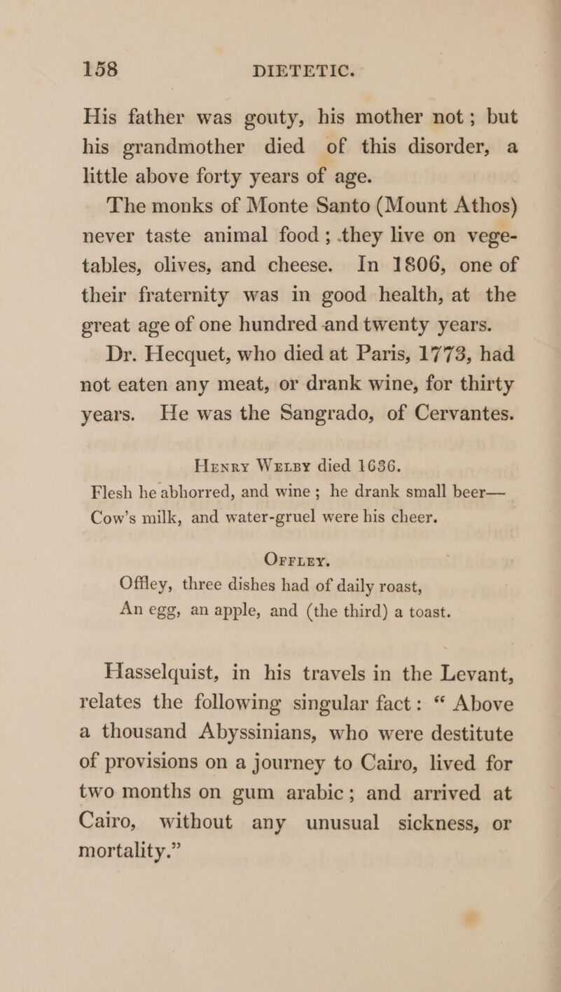 His father was gouty, his mother not; but his grandmother died of this disorder, a little above forty years of age. The monks of Monte Santo (Mount Athos) never taste animal food ; they live on vege- tables, olives, and cheese. In 1806, one of their fraternity was in good health, at the great age of one hundred and twenty years. Dr. Hecquet, who died at Paris, 1773, had not eaten any meat, or drank wine, for thirty years. He was the Sangrado, of Cervantes. Henry We xsy died 1636. Flesh he abhorred, and wine ; he drank small beer— Cow’s milk, and water-gruel were his cheer. OFrrLey. Offley, three dishes had of daily roast, An egg, an apple, and (the third) a toast. Hasselquist, in his travels in the Levant, relates the following singular fact: “ Above a thousand Abyssinians, who were destitute of provisions on a journey to Cairo, lived for two months on gum arabic; and arrived at Cairo, without any unusual sickness, or mortality.”