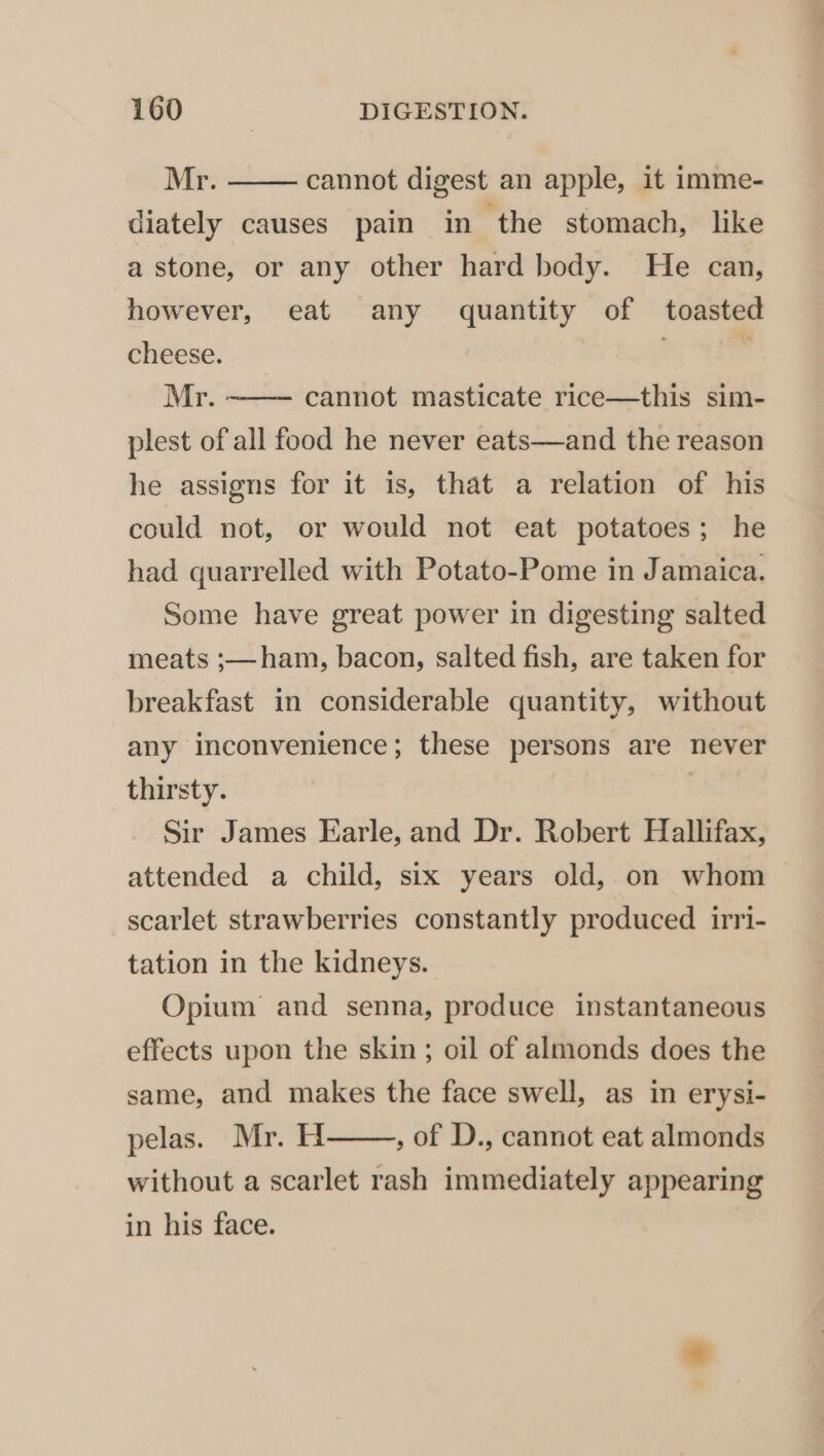 Mr. diately causes pain in the stomach, like cannot digest an apple, it imme- a stone, or any other hard body. He can, however, eat any quantity of toasted cheese. | | Mr. - plest of all food he never eats—and the reason cannot masticate rice—this sim- he assigns for it is, that a relation of his could not, or would not eat potatoes; he had quarrelled with Potato-Pome in Jamaica. Some have great power in digesting salted meats ;— ham, bacon, salted fish, are taken for breakfast in considerable quantity, without any inconvenience; these persons are never thirsty. | Sir James Earle, and Dr. Robert Hallifax, attended a child, six years old, on whom — scarlet strawberries constantly produced irri- tation in the kidneys. Opium and senna, produce instantaneous effects upon the skin ; oil of almonds does the same, and makes the face swell, as in erysi- pelas. Mr. H , of D., cannot eat almonds without a scarlet rash immediately appearing in his face.