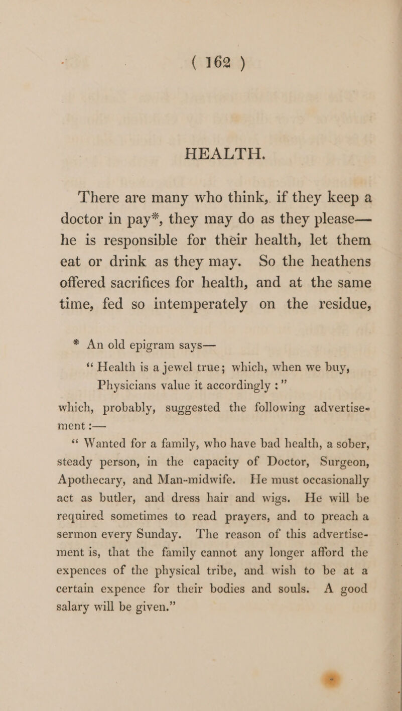 HEALTH. There are many who think, if they keep a doctor in pay*, they may do as they please— he is responsible for their health, let them eat or drink as they may. So the heathens offered sacrifices for health, and at the same time, fed so intemperately on the residue, * An old epigram says— ‘* Health is a jewel true; which, when we buy, Physicians value it accordingly :” which, probably, suggested the following advertises ment :— ‘** Wanted for a family, who have bad health, a sober, steady person, in the capacity of Doctor, Surgeon, Apothecary, and Man-midwife. He must occasionally act as butler, and dress hair and wigs. He will be required sometimes to read prayers, and to preach a sermon every Sunday. The reason of this advertise- ment is, that the family cannot any longer afford the expences of the physical tribe, and wish to be at a certain expence for their bodies and souls. A good salary will be given.”