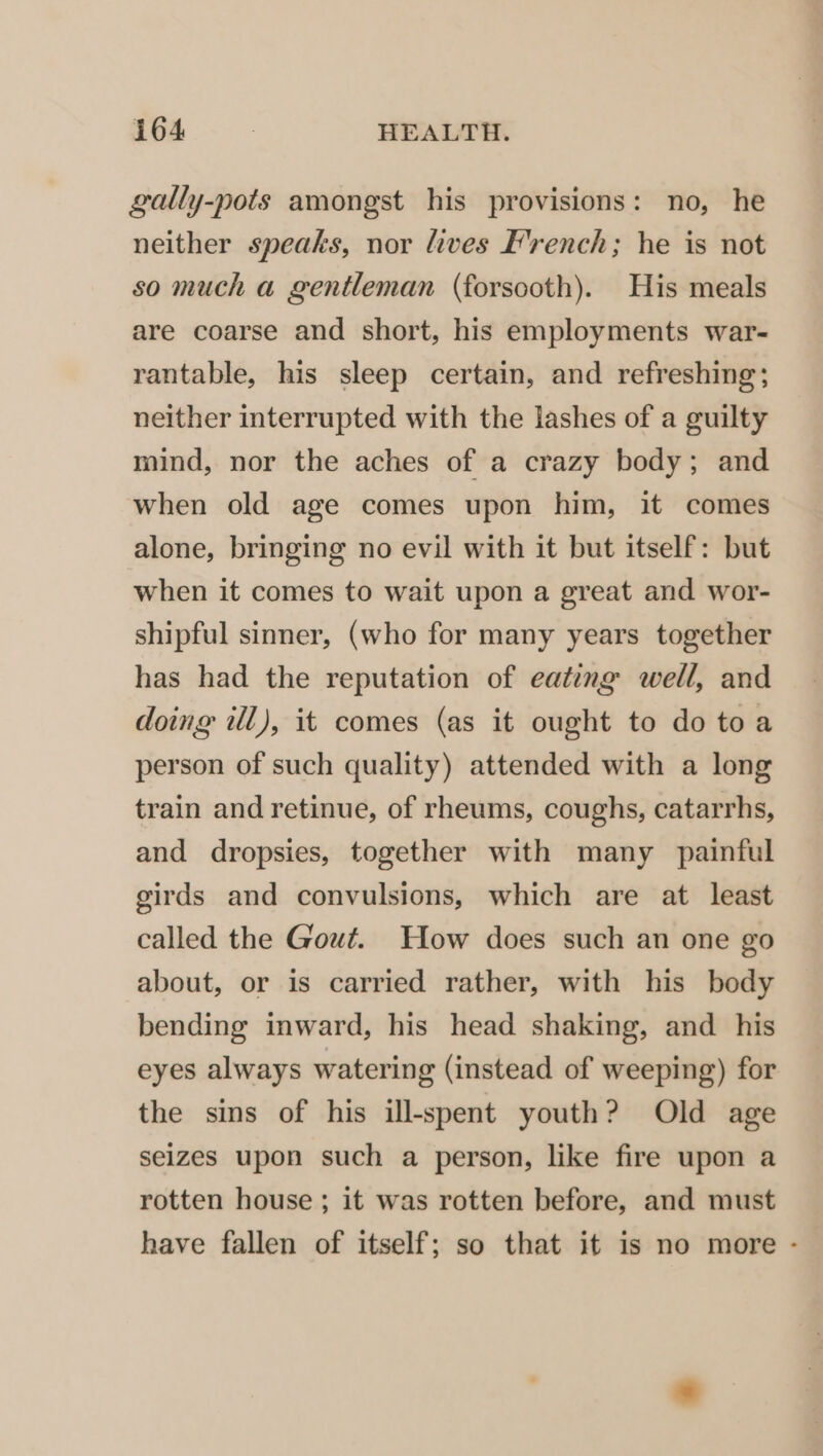 gally-pots amongst his provisions: no, he neither speaks, nor lives French; he is not so much a gentleman (forsooth). His meals are coarse and short, his employments war- rantable, his sleep certain, and refreshing; neither interrupted with the lashes of a guilty mind, nor the aches of a crazy body; and when old age comes upon him, it comes alone, bringing no evil with it but itself: but when it comes to wait upon a great and wor- shipful sinner, (who for many years together has had the reputation of eating well, and doing ill), it comes (as it ought to do toa person of such quality) attended with a long train and retinue, of rheums, coughs, catarrhs, and dropsies, together with many painful girds and convulsions, which are at least called the Gout. How does such an one go about, or is carried rather, with his body bending inward, his head shaking, and his eyes always watering (instead of weeping) for the sins of his ill-spent youth? Old age seizes upon such a person, like fire upon a rotten house ; it was rotten before, and must have fallen of itself; so that it is no more -