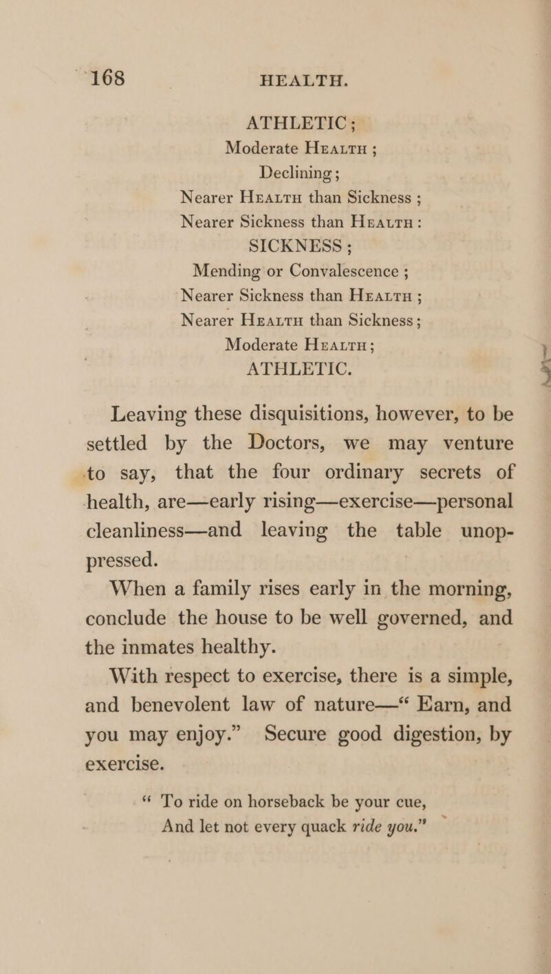 ~168 | HEALTH. ATHLETIC; Moderate HEALTH ; Declining ; Nearer Heartu than Sickness ; Nearer Sickness than Heatrtn: SICKNESS ; Mending or Convalescence ; Nearer Sickness than Heatru ; Nearer Heartn than Sickness ; Moderate Hreatru; ATHLETIC. Leaving these disquisitions, however, to be settled by the Doctors, we may venture to say, that the four ordinary secrets of health, are—early rising—exercise—personal cleanliness—and leaving the table unop- pressed. When a family rises early in the morning, conclude the house to be well governed, and the inmates healthy. With respect to exercise, there is a simple, and benevolent law of nature—* Earn, and you may enjoy.” Secure good digestion, by exercise. ** To ride on horseback be your cue, And let not every quack ride you.” — Ao