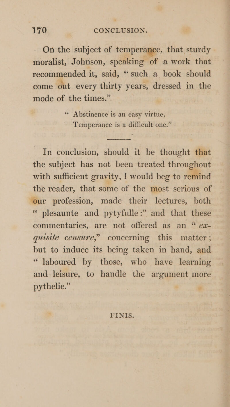 On the subject of temperapee, that sturdy moralist, Johnson, speaking of a work that recommended it, said, “such a book should come out every thirty years, dressed in the mode of the times.” ** Abstinence is an éasy virtue, Temperance is a difficult one.” In conclusion, should it be thought that the subject has not been treated throughout with sufficient gravity, I would beg to = the reader, that some of the most serious of our profession, made their lectures, both “‘ plesaunte and pytyfulle:” and that these commentaries, are not offered as an “ ea- quisite censure,” concerning this matter ; but to induce its being taken in hand, and “ laboured by those, who have learning and leisure, to handle the argument more pythelie.” . ¢ FINIS.