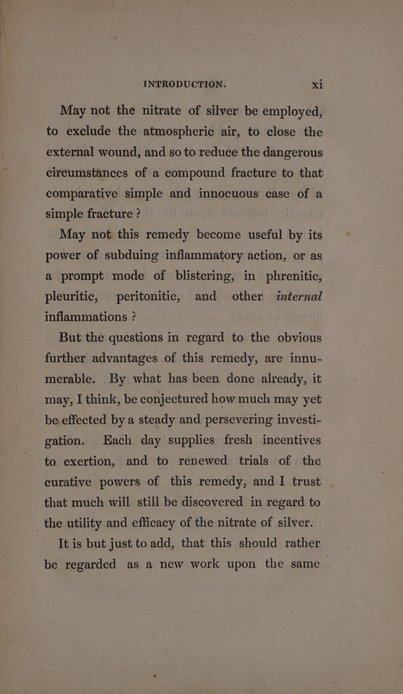 May not the nitrate of silver be employed, to exclude the atmospheric air, to close the external wound, and so to reduce the dangerous circumstances of a compound fracture to that comparative simple and innocuous case of a simple fracture ? May not this remedy become useful by its power of subduing inflammatory action, or as a prompt mode of blistering, in phrenitic, pleuritic, peritonitic, and other internal inflammations ? But.the questions in regard to the obvious further advantages of this remedy, are innu- merable. By what has been done already, it may, I think, be conjectured how much may yet be effected by a steady and persevering investi- gation. Each day supplies fresh incentives to exertion, and to renewed trials of the curative powers of this remedy, and I trust that much will still be discovered in regard to the utility and efficacy of the nitrate of silver. It is but just to add, that this should rather be regarded as a new work upon the same