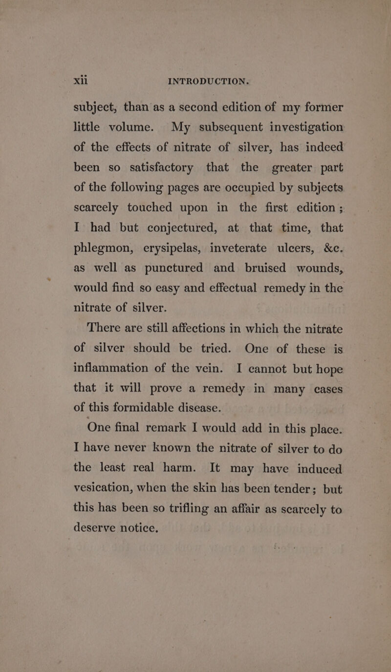 subject, than as a second edition of my former little volume. My subsequent investigation of the effects of nitrate of silver, has indeed been so satisfactory that the greater part of the following pages are occupied by subjects scarcely touched upon in the first edition ; I had but conjectured, at that time, that phlegmon, erysipelas, inveterate ulcers, &amp;c. as well as punctured and bruised wounds, would find so easy and effectual remedy in the nitrate of silver. There are still affections in which the nitrate of silver should be tried. One of these is inflammation of the vein. I cannot but hope that it will prove a remedy in many cases of this formidable disease. One final remark I would add in this place. I have never known the nitrate of silver to do the least real harm. It may have induced vesication, when the skin has been tender; but this has been so trifling an affair as scarcely to deserve notice.