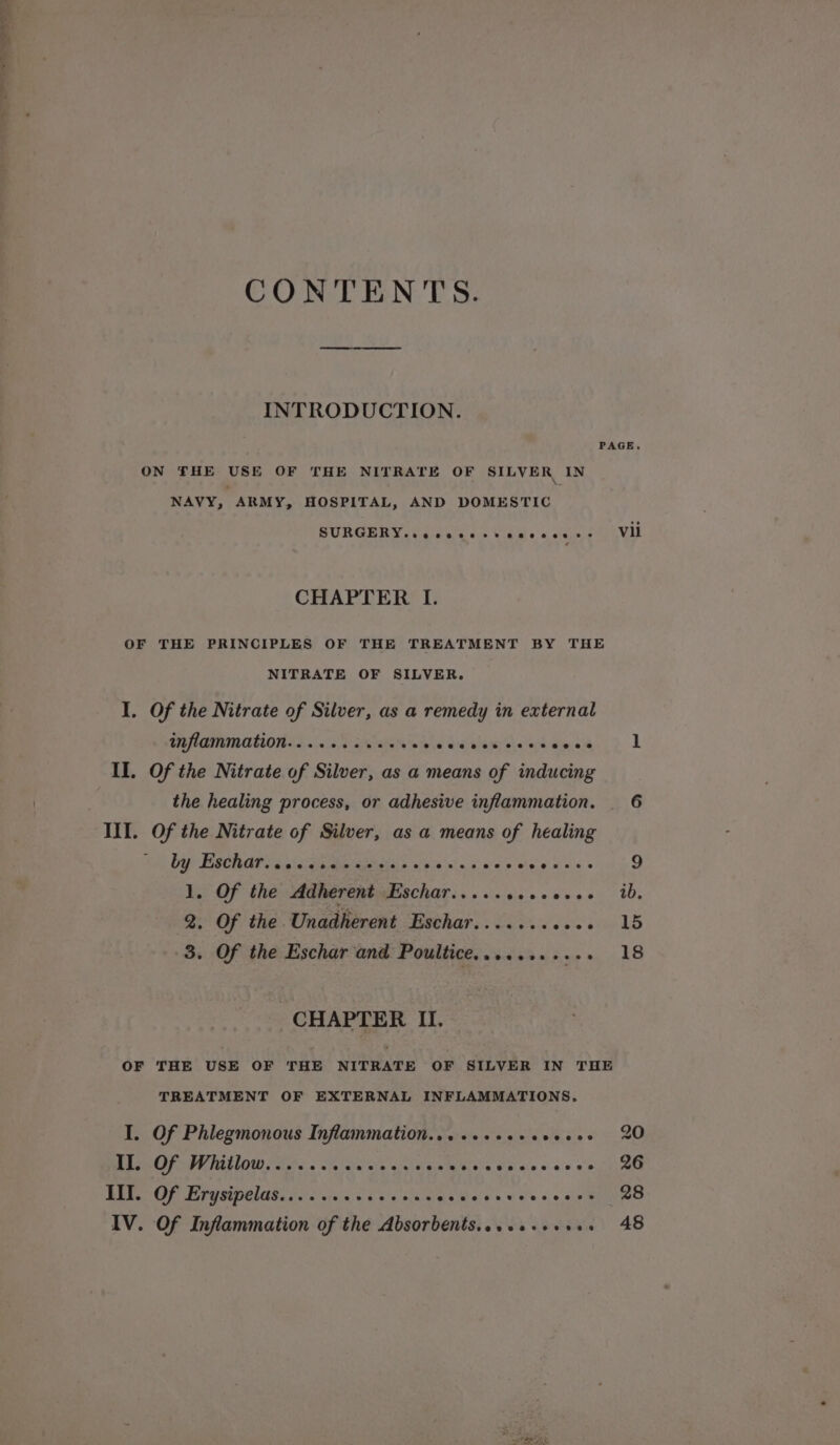 a ay“ CONTENTS. INTRODUCTION. PAGE. ON THE USE OF THE NITRATE OF SILVER IN NAVY, ARMY, HOSPITAL, AND DOMESTIC SURGERY. ce seee ss eneeeers Vii CHAPTER I. OF THE PRINCIPLES OF THE TREATMENT BY THE NITRATE OF SILVER. I. Of the Nitrate of Silver, as a remedy in external INflaMMAMON.. ... ss iste’ rr deca &gt; II. Of the Nitrate of Silver, as a means of inducing the healing process, or adhesive inflammation. _ 6 by Eschar. «0 «4 s.c.2 &lt;ieisis &gt; A ee ee ee Pee ee, 1, Of the Adherent Eschar.....seeeese- ib. 2. Of the Unadherent Eschar........+++ 15 3. Of the Eschar and Poultice........... 18 CHAPTER II. OF THE USE OF THE NITRATE OF SILVER IN THE TREATMENT OF EXTERNAL INFLAMMATIONS. I. Of Phlegmonous Inflammation.....++e+eeeee2 20 II. Of Whitlow...... igit wie wialalavatdlalera a’avecs o-s:6 « punriaee III. Of Erysipelas........ Jets hele ween ele se ev Mined