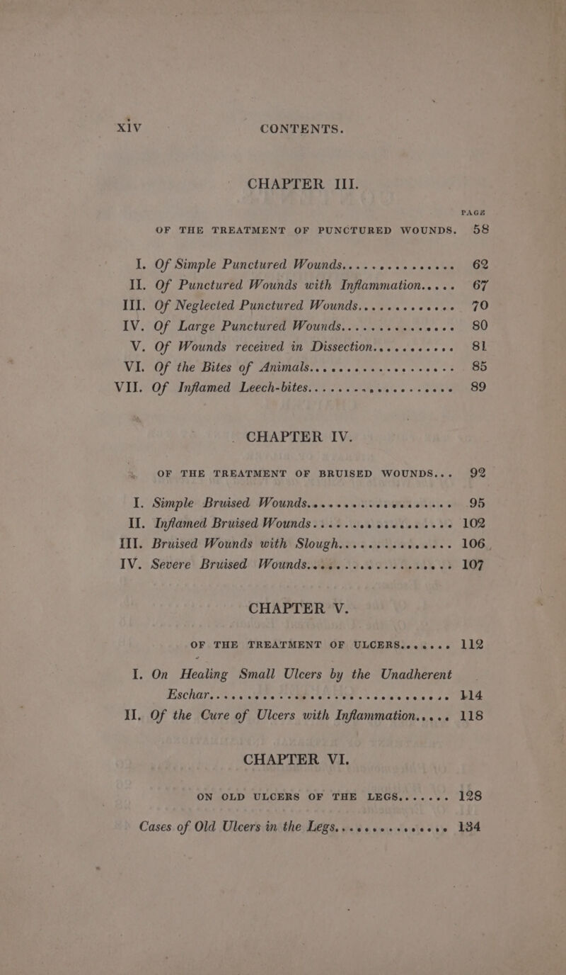 I. Of Simple Punctured Wounds..... aie Cie is ae tale 62 Il. Of Punctured Wounds with Inflammation..... 67 III. Of Neglected Punctured Wounds,......++ 2 trent gee IV. Of Large Punctured Wounds.......+06. cas tee V. Of Wounds received in Dissection......2+++. 81 VI. Of the Bites of Animals......+...- ge tries of eRe VII. Of Inflamed Leech-bites........ e biele ss se se whe . CHAPTER IV. OF THE TREATMENT OF BRUISED WOUNDS... 92 I. Simple Bruised Wounds.........- Snell alk (cies OB II. Inflamed Bruised Wounds...... Swat. + Te III. Bruised Wounds with Slough......... Rewle.. 106) IV. Severe Bruised Wounds..ic...cecseees Ly, ib EP CHAPTER V. CONTENTS. CHAPTER III. PAGE OF THE TREATMENT OF PUNCTURED WOUNDS. 58 OF THE TREATMENT OF ULCERS......- 112 Eschar @ereeesee @eeeree? e@eseeoeeveee#e eeeesoeseeese@ 114 Of the Cure of Ulcers with Infammation..... 118 CHAPTER VI. ON OLD ULCERS OF THE LEGS....... 128