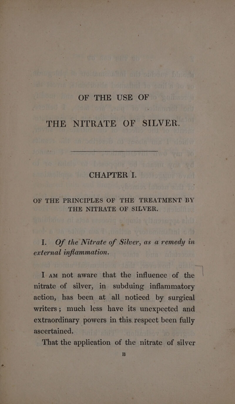 OF THE USE OF THE NITRATE OF SILVER, CHAPTER I. OF THE PRINCIPLES OF THE TREATMENT BY THE NITRATE OF SILVER. I. Of the Nitrate of Silver, as a remedy in external inflammation. I am not aware that the influence of the nitrate of silver, in subduing inflammatory action, has been at all noticed by surgical writers; much less have its unexpected and extraordinary powers in this. respect been fully ascertained. | That the application of the nitrate of silver B