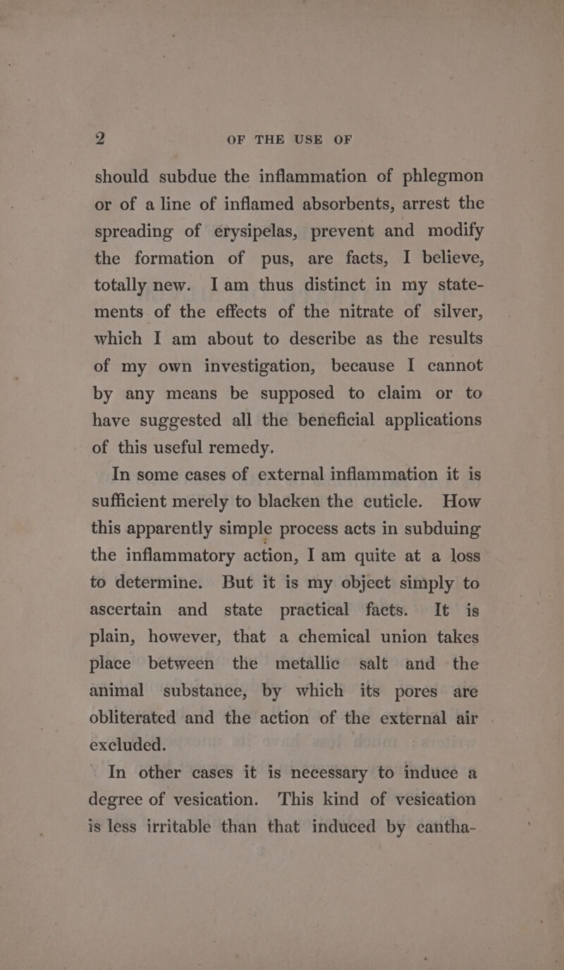 should subdue the inflammation of phlegmon or of a line of inflamed absorbents, arrest the spreading of erysipelas, prevent and modify the formation of pus, are facts, I believe, totally new. Iam thus distinct in my state- ments of the effects of the nitrate of silver, which I am about to describe as the results of my own investigation, because I cannot by any means be supposed to claim or to have suggested all the beneficial applications of this useful remedy. In some cases of external inflammation it is sufficient merely to blacken the cuticle. How this apparently simple process acts in subduing the inflammatory action, I am quite at a loss to determine. But it is my object simply to ascertain and state practical facts. It is plain, however, that a chemical union takes place between the metallic salt and the animal substance, by which its pores are obliterated and the action of the external air | excluded. In other cases it is necessary to induce a degree of vesication. This kind of vesication is less irritable than that induced by cantha-