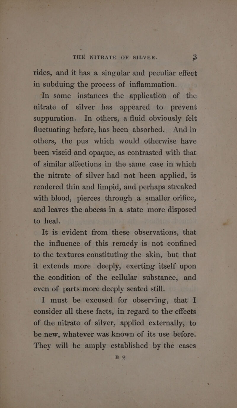 rides, and it has a singular and peculiar effect in subduing the process of inflammation. In some instances the application of the nitrate of silver has appeared to prevent suppuration. In others, a fluid obviously felt fluctuating before, has been absorbed. And in others, the pus which would otherwise have been viscid and opaque, as contrasted with that of similar affections in the same case in which the nitrate of silver had not been applied, is rendered thin and limpid, and perhaps streaked with blood, pierces through a smaller orifice, and leaves the abcess in a state more disposed to heal. It is evident from these observations, that the influence of this remedy is not confined to the textures constituting the skin, but that it extends more deeply, exerting itself upon the condition of the cellular substance, and even of parts more deeply seated still. I must be excused for observing, that I consider all these facts, in regard to the effects. of the nitrate of silver, applied externally, to be new, whatever was known of its use before. They will be amply established by the cases