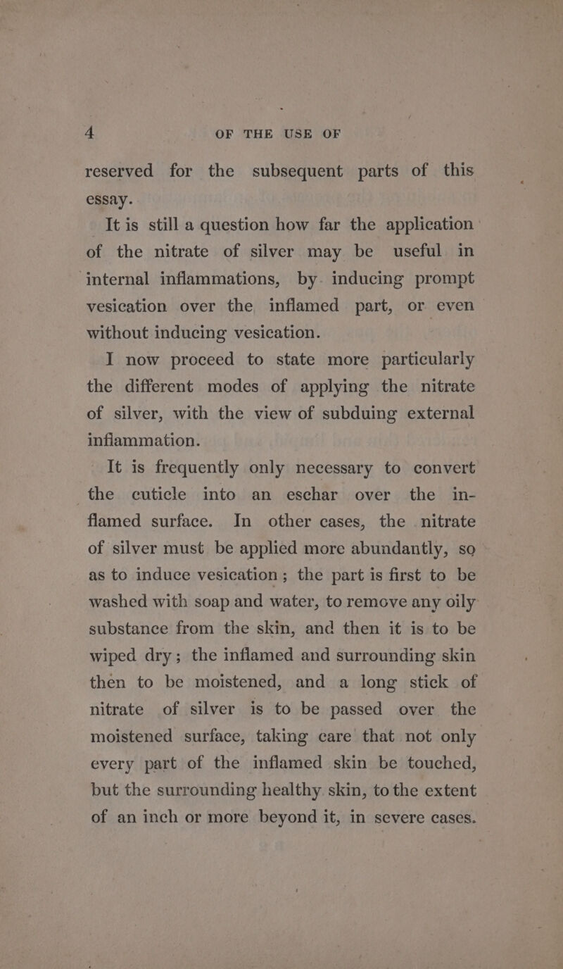 reserved for the subsequent parts of this essay. It is still a question how far the application | of the nitrate of silver may be useful in ‘internal inflammations, by. inducing prompt vesication over the inflamed part, or even without inducing vesication. I now proceed to state more particularly the different modes of applying the nitrate of silver, with the view of subduing external inflammation. It is frequently only necessary to convert the cuticle into an eschar over the in- flamed surface. In other cases, the nitrate of silver must be applied more abundantly, so as to induce vesication ; the part is first to be washed with soap and water, to remove any oily substance from the skin, and then it is to be wiped dry; the inflamed and surrounding skin then to be moistened, and a long stick of nitrate of silver is to be passed over the moistened surface, taking care that not only every part of the inflamed skin be touched, but the surrounding healthy. skin, to the extent of an inch or more beyond it, in severe cases.