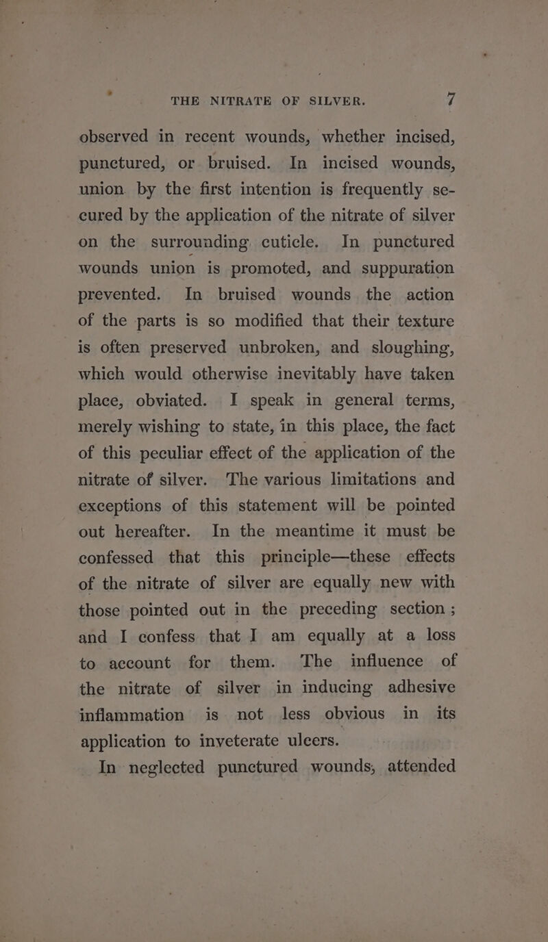 observed in recent wounds, whether incised, punctured, or bruised. In incised wounds, union. by the first intention is frequently se- cured by the application of the nitrate of silver on the surrounding cuticle. In punctured wounds union is promoted, and suppuration prevented. In bruised wounds the action of the parts is so modified that their texture is often preserved unbroken, and sloughing, which would otherwise inevitably have taken place, obviated. I speak in general terms, merely wishing to state, in this place, the fact of this peculiar effect of the application of the nitrate of silver. The various limitations and exceptions of this statement will be pointed out hereafter. In the meantime it must be confessed that this principle—these effects of the nitrate of silver are equally new with those pointed out in the preceding section ; and I confess that I am equally at a loss to account for them. The influence of the nitrate of silver in inducing adhesive inflammation is not less obvious in its application to inveterate ulcers. In neglected punctured wounds, attended