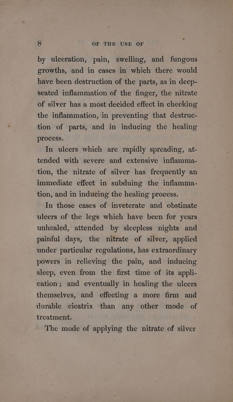 by ulceration, pain, ‘swelling, and fungous growths, and in cases in which there would have been destruction of the parts, as in deep- seated inflammation of the finger, the nitrate of silver has a most decided effect in checking the inflammation, in preventing that destruc- tion of parts, and in inducing the healing process. In ulcers which are rapidly spreading, at- tended with severe and extensive inflamma- tion, the nitrate of silver has frequently an immediate effect in subduing the inflamma- tion, and in inducing the healing process. In those cases of inveterate and obstinate ulcers of the legs which have been for years unhealed, attended by sleepless nights and painful days, the nitrate of silver, applied under particular regulations, has extraordinary powers in relieving the pain, and inducing sleep, even from the first time of its appli- cation; and eventually in healing the ulcers themselves, and effecting a more firm and durable cicatrix than any other mode of treatment. The mode of applying the nitrate of silver