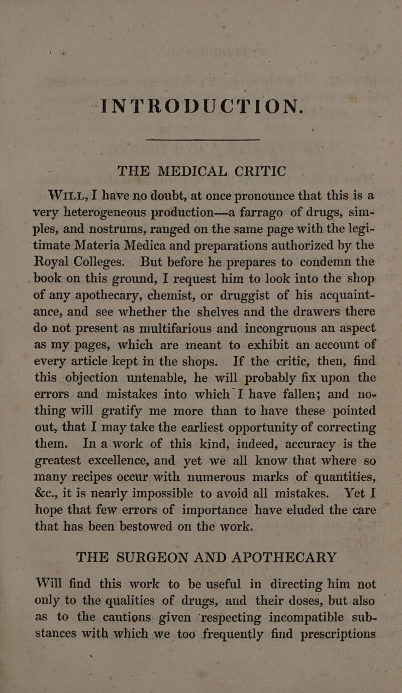 INTRODUCTION. THE MEDICAL CRITIC W111, I have no doubt, at once pronounce that this is a very heterogeneous production—a farrago of drugs, sim- ples, and nostrums, ranged on the same page with the legi- timate Materia Medica and preparations authorized by the Royal Colleges. But before he prepares to condemn the book on this ground, I request him to look into the shop of any apothecary, chemist, or druggist of his acquaint- ance, and see whether the shelves and the drawers there do not present as multifarious and incongruous an aspect as my pages, which are meant to exhibit an account of every article kept in the shops. If the critic, then, find this objection untenable, he will probably fix upon the errors and mistakes into which I have fallen; and no- thing will gratify me more than to have these pointed out, that I may take the earliest opportunity of correcting them. In awork of this kind, indeed, accuracy is the greatest excellence, and yet we all know that where so many recipes occur with numerous marks of quantities, &amp;c., it is nearly impossible to avoid all mistakes. Yet I hope that few errors of importance have eluded the care — that has been bestowed on the work. THE SURGEON AND APOTHECARY Will find this work to be useful in directing him not only to the qualities of drugs, and their doses, but also © as to the cautions. given ‘respecting incompatible sub- stances with which we too frequently find prescriptions