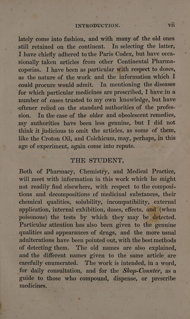 lately come into fashion, and with many of the old ones still retained on the continent. In selecting the latter, I have chiefly adhered to the Paris Codex, but have occa- sionally taken articles from other Continental Pharma- copeeias.. I have been as particular with respect to doses, as the nature of the work and the information which I could procure would admit. In mentioning the diseases for which particular medicines are prescribed, I have in a number of cases trusted to my own knowledge, but have oftener relied on the standard authorities of the profes- sion. In the case of the older and obsolescent remedies, my authorities have been less genuine, but I did not think it judicious to omit the articles, as some of them, like the Croton Oil, and Colchicum, may, perhaps, in this age of experiment, again come into repute. THE STUDENT, Both of Pharmacy, Chemistry, and Medical Practice, will meet with information in this work which he might not readily find elsewhere, with respect to the composi- tions and decompositions of medicinal substances, their chemical qualities, solubility, incompatibility, external application, internal exhibition, doses, effects, and (when poisonous) the tests by which they may be detected. Particular attention has also been given to the genuine qualities and appearances of drugs, and the more usual adulterations have been pointed out, with the best methods of detecting them. The old names are also explained, and the different names given to the same article are carefully enumerated. The work is intended, in a word, for daily consultation, and for the Shop-Counter, as a guide to those who compound, dispense, or prescribe medicines.