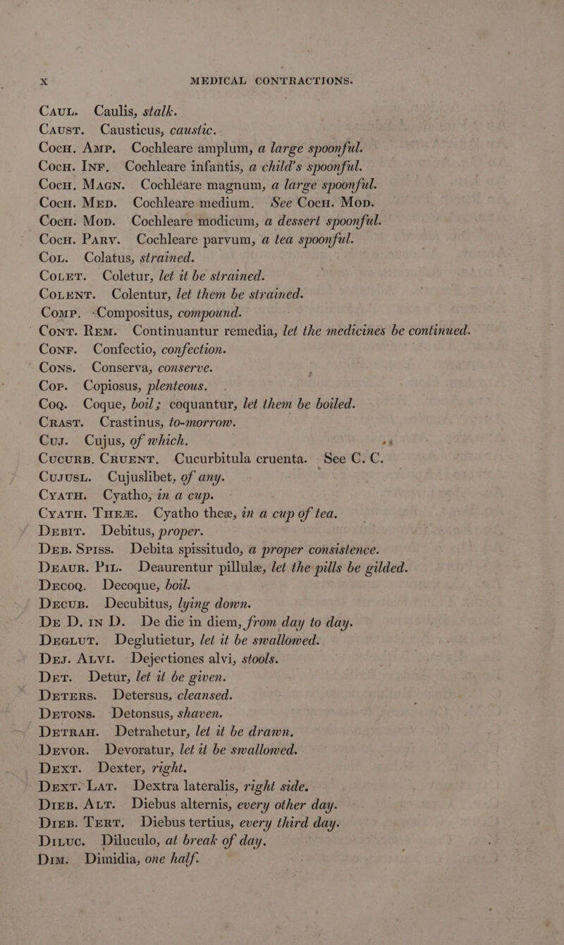 Cauu. Caulis, stalk. Caust. Causticus, caustic. Cocu. Amp. Cochleare amplum, a large spoonful. Cocu. Inr, Cochleare infantis, a child’s spoonful. Cocu. Maen. Cochléare magnum, a large spoonful. Cocu. Mrep. Cochleare medium. See Cocu. Mop. Cocn. Mop. Cochleare modicum, a dessert spoonful. Cocu. Paryv. Cochleare parvum, a tea spoonful. Cou. Colatus, strained. CoLetT. Coletur, let it be strained. CoLent. Colentur, let them be strained. Comp. -Compositus, compound. Cont. Rem. Continuantur remedia, let the medicines be continued. Conr. Confectio, confection. Cons. Conserva, conserve. Cor. Copiosus, plenteous. Cog. Coque, boil; coquantur, let them be boiled. Crast. Crastinus, to-morrow. Cus. Cujus, of which. os Cucurs. CruENT. Cucurbitula cruenta. See C.C. Cususu. Cujuslibet, of any. | CyatH. Cyatho, a a cup. Cyatu. Tuem. Cyatho thee, in a cup of tea. Desir. Debitus, proper. Des. Spiss. Debita spissitudo, a proper consistence. Deaor. Pit. Deaurentur pillule, let the pills be gilded. Decog. Decoque, boil. Decus. Decubitus, lying down. De D.1n D. De die in diem, from day to day. Deeiut. Deglutietur, let it be swallowed. Des. Atvi. Dejectiones alvi, stools. Der. Detur, let it be given. Deters. Detersus, cleansed. Dertons. ~Detonsus, shaven. DerraH. Detrahetur, let it be drawn. Devor. Devoratur, let zt be swallowed. Dexr. Dexter, right. Dext. Lar. Dextra lateralis, right side. Dies. Aur. Diebus alternis, every other day. Dies. Tert. Diebus tertius, every third day. Dixvc. Diluculo, at break of day. Dim. Dimidia, one half.