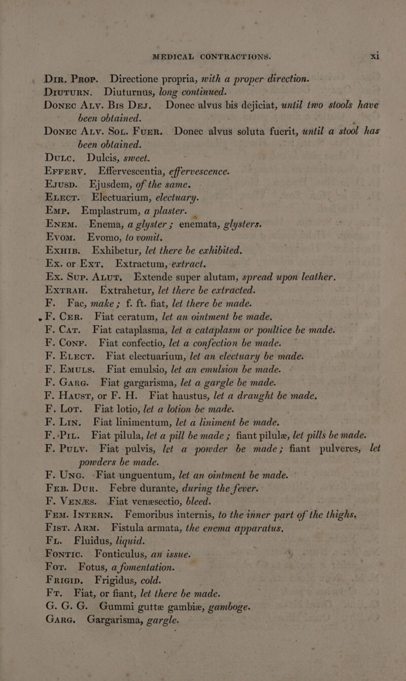 Dir. Prov. Directione propria, with a proper direction. Divturn. Diuturnus, long continued. Donec Aty. Bis Des. Donec alvus bis dejiciat, until two stools have been obtained. Ay, Donec Atv. Sox. Furr. Donec alvus soluta fuerit, until a stool has been obtained. | Dutc. Dulcis, sweet. Errerv. Effervescentia, effervescence. Esusp. Ejusdem, of the same. Exror. Electuarium, electuary. Emp. Emplastrum, a plaster. _ Enem. Enema, a glyster ; enemata, glysters. Evom. Evomo, to vomit. Exuis. Exhibetur, let there be exhibited. Ex. or Ext. Extractum, extract. Ex. Sup. ALur., Extende super alutam, spread upon leather. Exrrau. Extrahetur, let there be extracted. F. Fac, make ; f. ft. fiat, let there be made. ~F.Crr. Fiat ceratum, let an ointment be made. . Car. Fiat cataplasma, let a cataplasm or poultice be made. . Conr. Fiat confectio, let a confection be made. .Exvrecr. Fiat electuarium, let an electuary be made. . Emuts. Fiat emulsio, let an emulsion be made. Garg. Fiat gargarisma, let a gargle be made. Hausr, or F. H. Fiat haustus, let a draught be made. Lor. Fiat lotio, let a lotion be made. Lin. Fiat linimentum, let a liniment be made. Pit. Fiat pilula, let a pill be made ; fiant pilule, let pills be made. F. Pury. Fiat pulvis, let a powder be made; fiant pulveres, let _ powders be made. F. Une. -Fiat unguentum, let an ointment be made. ° Fes. Dur. Febre durante, during the fever. F. Venzs. Fiat venesectio, bleed. Fem. InrErRN. Femoribus internis, to the inner part of the thighs, Fist. Arm. Fistula armata, the enema apparatus, Fu. Fluidus, liquad. Fontic. Fonticulus, an issue. For. Fotus, a,fomentation. | Frieip. Frigidus, cold. Fr. Fiat, or fiant, let there be made. G. G. G. Gummi gutte gambiae, gaumboge. Gara. Gargarisma, gargle. ba ay taf Pad ff tay ay