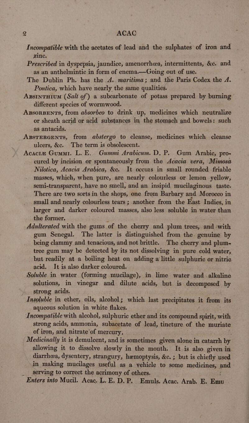 Incompatible with the acetates of lead and the sulphates of iron and zinc. Prescribed in dyspepsia, jaundice, amenorrhea, intermittents, &amp;c. and as an anthelmintic in form of enema.—Going out of use. The Dublin Ph. has the A.. maritima; and the Paris Codex the A. Pontica, which have nearly the same qualities. different species of wormwood. or sheath acrid or acid substances in the stomach and bowels: such as antacids. ulcers, &amp;c. The term is obsolescent. cured by incision or spontaneously from. the Acacia vera, Mimosa Nilotica, Acacia Arabica, &amp;c. It occurs in small rounded friable masses, which, when pure, are nearly colourless or lemon yellow, semi-transparent, have no smell, and an insipid mucilaginous taste. There are two sorts in the shops, one from Barbary and Morocco in small and nearly colourless tears ; another from the East Indies, in larger and darker coloured masses, also less soluble in water than the former. Adulterated with the gums ‘of the cherry and plum trees, soil with gum Senegal. The latter is distinguished from the. genuine by being clammy and tenacious, and not brittle. The cherry and plum- tree gum may be detected by its not dissolving in pure cold water, but readily at a boiling heat on adding a little &lt;i aaah or nitric acid. It is also darker coloured. Soluble in water (forming mucilage), in lime water and alkaline solutions, in vinegar and dilute acids, but is decomposed. by strong acids. Insoluble in ether, oils, alcohol; which last precipitates it from its aqueous solution in white flakes. | Incompatible with alcohol, sulphuric ether and its compound spirit, with strong acids, ammonia, subacetate of lead, tincture of the muriate of iron, and nitrate’of mercury, . Medicinally it is demulcent, and is sometimes given alone in catarrh by allowing it to dissolve slowly in the mouth. It is also given in diarrhcea, dysentery, strangury, hemoptysis, &amp;c. ; but is chiefly used in making mucilages useful as a yehicle to some medicines, oa serving to correct the acrimony of others.