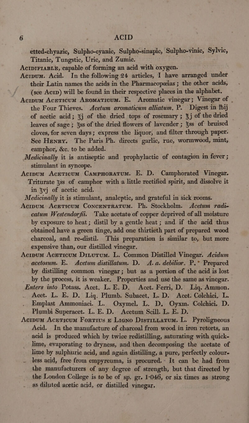 etted-chyazic, Sulpho-cyanic, Sulpho-sinapic, Sulpho-vinic, Sylvic, Titanic, Tungstic, Uric, and Zumic. AcIpIFIABLE, capable of forming an acid with oxygen. : Acipum. Acid. In the following 24 articles, I have arranged under their Latin names the acids in the Pharmacopeias ; the other acids, (see Acip) will be found in their respective places i in the alphabet. Acipum Aceticum Aromaticum. E. Aromatic vinegar ; Vinegar of | the Four Thieves. Acetum aromaticum alliatum. P. Digest in fbij of acetic acid; %j of the dried tops of rosemary ; 3j of the dried leaves of sage ; 3ss of the dried flowers of lavender ; 3ss of bruised cloves, for seven days; express the liquor, and filter through paper. See Henry. The Paris Ph. directs garlic, rue, wormwood, mint, camphor, &amp;c. to be added. Medicinally it is antiseptic and prophylactic of contagion in fever ; stimulant in syncope. — Acipum AcetTicum Campnoratum. E. D. Camphorated Vinegar. Triturate 3ss of camphor with a little rectified spirit, and dissolve it in 3vj of acetic acid. Medicinally it is stimulant, analeptic, and grateful in sick rooms. Acipum Acreticum ConcentTratum. Ph. Stockholm. &lt;Acetum radi- catum Westendorfiit. Take acetate of copper deprived of all moisture by exposure to heat ; distil by a gentle heat ; and. if the acid thus obtained have a green tinge, add one thirtieth part of prepared wood charcoal, and re-distil. ‘This preparation is similar to, but more expensive than, our distilled vinegar. Acipum Aceticum Dinutrum. L. Common Distilled Vinegar. Acidum acetosum. E. Acetum distillatum. D. A. a. debilior. P.* Prepared by distilling common vinegar; but as a portion of the acid is lost by the process, it is weaker. Properties and use the same as vinegar. Enters into Potass. Acet. L.E.D. Acet. Ferri, D. Lig. Ammon. Acet. L. E, D. Lig. Plumb. Subacet, L. D. Acet. Colchici, L. Emplast Ammoniaci. L. Oxymel. L. D. Oyxm. Colchici, D. Plumbi Superacet. L. E. D. Acetum Scill. L. E. D. Acipum Acrticum Forrius © Lieno Distruuatum. L. Pyroligneous Acid. In the manufacture of charcoal from wood in iron retorts, an acid is produced which by twice redistilling, saturating with quick- lime, evaporating to dryness, and then decomposing the acetate of lime by sulphuric acid, and again distilling, a pure, perfectly colour- less acid, free from empyreuma, is procured.~ It can be had from the manufacturers of any degree of strength, but that directed by -_ the London College is to be of sp. gr. 1-046, or six times as strong as diluted acetic acid, or distilled vinegar,