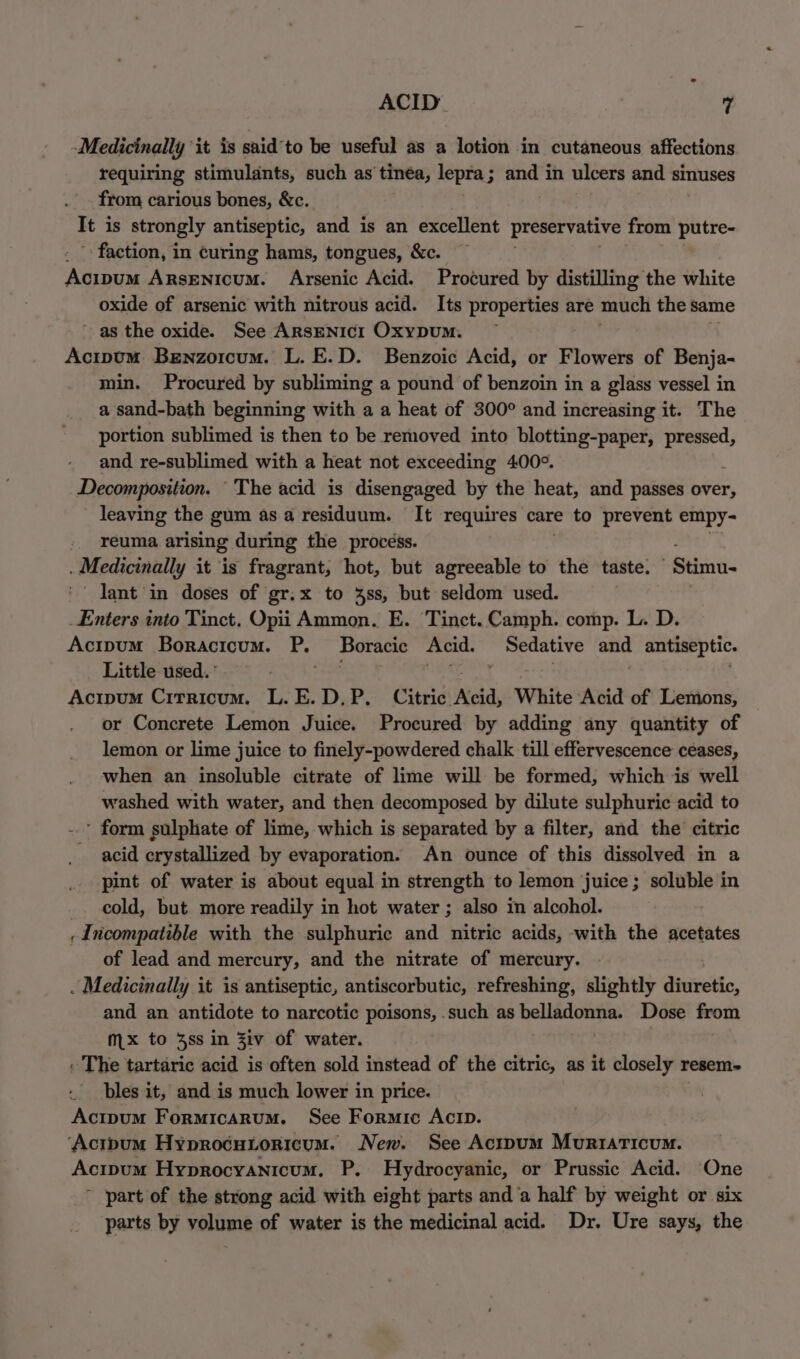 Medicinally ‘it is said'to be useful as a lotion in cutaneous affections requiring stimulants, such as tinéa, lepra; and in ulcers and sinuses from carious bones, &amp;c. It i is strongly antiseptic, and is an excellent preservative from putre- faction, in curing hams, tongues, &amp;c. Koss Ansentoum: Arsenic Acid. Procured by distilling the white oxide of arsenic with nitrous acid. Its properties are much the same as the oxide. See ArsENIcI Oxypum. | Acipum Benzorcum. L. E.D. Benzoic Acid, or Flowers of Benja- min. Procured by subliming a pound of benzoin in a glass vessel in a sand-bath beginning with a a heat of 300° and increasing it. The portion sublimed is then to be removed into blotting-paper, pressed, and re-sublimed with a heat not exceeding 400°. Decomposition. “The acid is disengaged by the heat, and passes over, leaving the gum asa residuum. It requires care to prevent empy- reuma arising during the process. . Medicinally it is fragrant, hot, but agreeable to the taste. Stimu- lant in doses of gr.x to 48s, but seldom used. Enters into Tinct. Opii Ammon. E. Tinct. Camph. comp. L. D. Acipum Boracicum. PL Boracic Acid. Sedative and antiseptic. Little used. | Acipum Citrricum. L.E.D.P. Citric ‘Aeid, White Acid of Lemons, or Concrete Lemon Juice. Procured by adding any quantity of lemon or lime juice to finely-powdered chalk till effervescence ceases, when an insoluble citrate of lime will be formed, which is well washed with water, and then decomposed by dilute sulphuric acid to ' form sulphate of lime, which is separated by a filter, and the citric acid crystallized by evaporation. An ounce of this dissolved in a pint of water is about equal in strength to lemon juice; soluble in cold, but more readily in hot water ; also in alcohol. . Incompatible with the sulphuric and nitric acids, with the acetates of lead and mercury, and the nitrate of mercury. . Medicinally it is antiseptic, antiscorbutic, refreshing, slightly inedic. and an antidote to narcotic poisons, .such as sapere ag Dose from mx to 4ss in 3LV of water. . The tartaric acid is often sold instead of the citric, as it closely resem- bles it, and is much lower in price. Acipum Formicarum. See Formic Acip. ‘Acitpum Hyproéutoricum. New. See Acrpum Muriaticum. Acipum Hyprocyanicum. P. Hydrocyanic, or Prussic Acid. One ' part of the strong acid with eight parts and ‘a half by weight or six parts by volume of water is the medicinal acid. Dr. Ure says, the