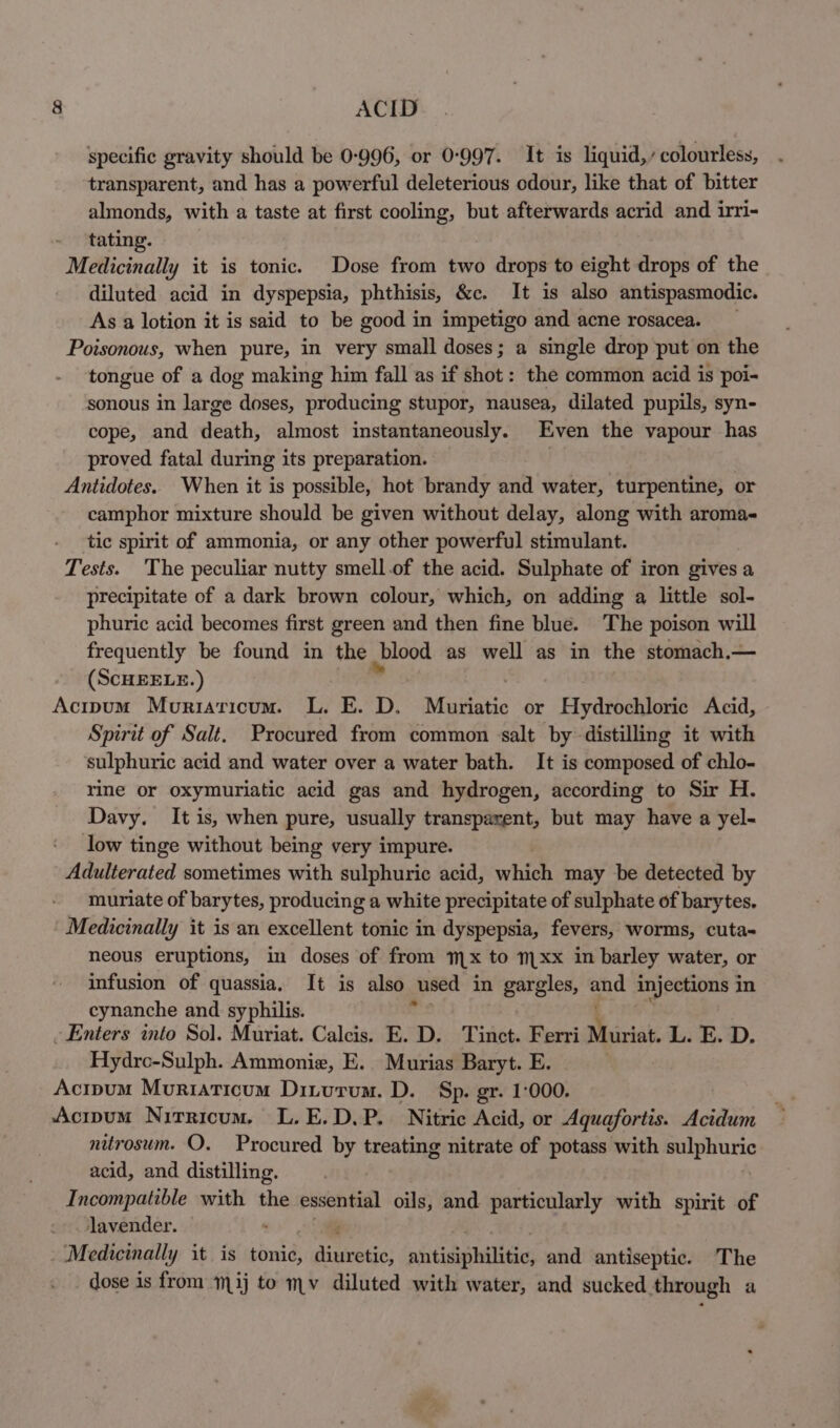 specific gravity should be 0-996, or 0-997. It is liquid,’ colourless, transparent, and has a powerful deleterious odour, like that of bitter almonds, with a taste at first cooling, but afterwards acrid and irri- - ‘tating. Medicinally it is tonic. Dose from two drops to eight drops of the diluted acid in dyspepsia, phthisis, &amp;c. It is also antispasmodic. As a lotion it is said to be good in impetigo and acne rosacea. Poisonous, when pure, in very small doses; a single drop put on the tongue of a dog making him fall as if shot: the common acid is poi- sonous in large doses, producing stupor, nausea, dilated pupils, syn- cope, and death, almost instantaneously. Even the vapour has proved fatal during its preparation. Antidotes. When it is possible, hot brandy and water, turpentine, or camphor mixture should be given without delay, along with aroma- tic spirit of ammonia, or any other powerful stimulant. Tests. ‘The peculiar nutty smell.of the acid. Sulphate of iron gives a precipitate of a dark brown colour, which, on adding a little sol- phuric acid becomes first green and then fine blue. The poison will frequently be found in the blood as well as in the stomach,— (ScHEELE.) , Acipum Moriaticum. L. E. D. Mutiatic or Hydrochloric Acid, Spirit of Salt. Procured from common salt by distilling it with ‘sulphuric acid and water over a water bath. It is composed of chlo- rine or oxymuriatic acid gas and hydrogen, according to Sir H. Davy. It is, when pure, usually transpaxent, but may have a yel- low tinge without being very impure. Adulterated sometimes with sulphuric acid, widen may be detected by muriate of barytes, producing a white precipitate of sulphate of barytes. Medicinally it is an excellent tonic in dyspepsia, fevers, worms, cuta- neous eruptions, in doses of from mx to m1 xx in barley water, or infusion of quassia, It is also used in gargles, and injections in cynanche and syphilis. ~ Enters into Sol. Muriat. Calcis. E. D. Tinct. Ferri Muriat, L. E. D. Hydrc-Sulph. Ammonie, E. Murias Baryt. E. Acipum Muriaticum Diturum. D. Sp. gr. 1-000. Acipum Nitricum. L.E.D.P. Nitric Acid, or Aquafortis. Acidum nitrosum. O. Procured by treating nitrate of potass with sulphuric acid, and distilling. Incompatible with the essential oils, and particularly with spirit of lavender. : Medicinally it. is timid) dineotie) aiitice ltt and antiseptic. The dose is from mij to mv diluted with water, and sucked through a