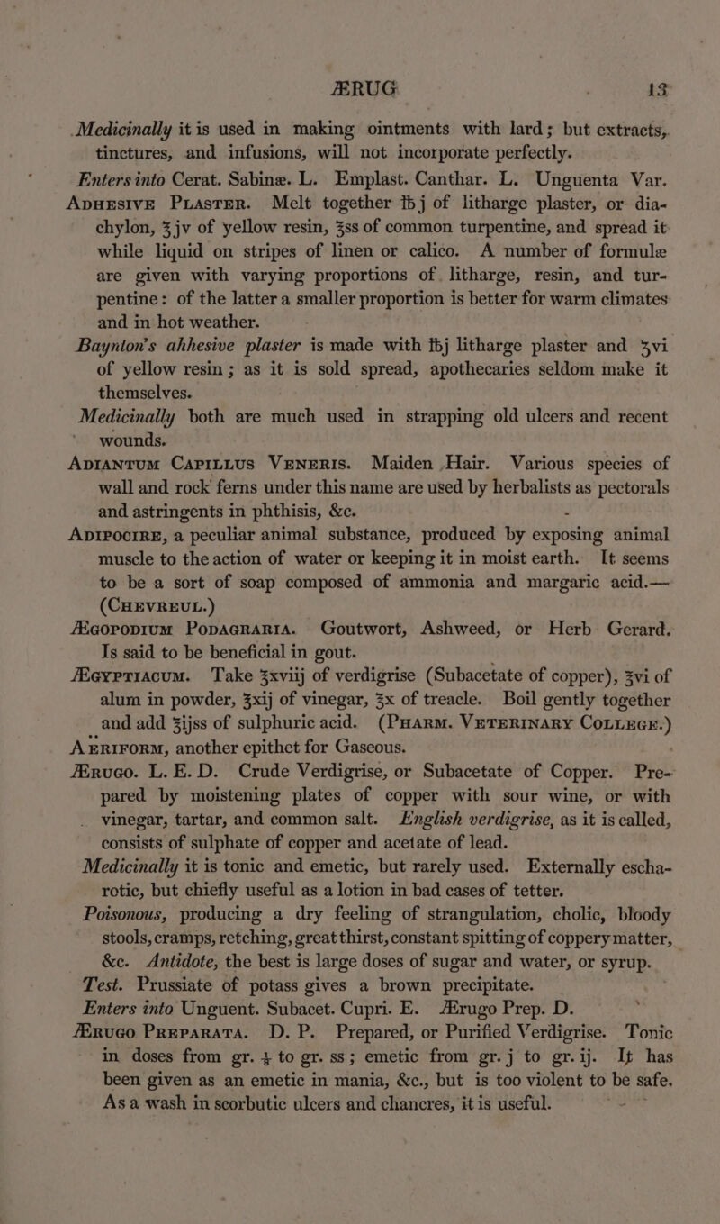 _Medicinally it is used in making ointments with lard; but extracts,. tinctures, and infusions, will not incorporate perfectly. Enters into Cerat. Sabine. L. Emplast. Canthar. L. Unguenta Var. ADHESIVE PuasTER. Melt together tbj of litharge plaster, or dia- chylon, 3 jv of yellow resin, 3ss of common turpentine, and spread it while liquid on stripes of linen or calico. A number of formule are given with varying proportions of litharge, resin, and tur- pentine: of the latter a smaller proportion is better for warm climates: and in hot weather. Baynton’s ahhesive plaster is made with {bj litharge plaster and 3vi of yellow resin ; as it is sold spread, spothectaries seldom make it themselves. Medicinally both are much used in strapping old ulcers and recent wounds. Apiantum Capintus VeNeERIS. Maiden ,Hair. Various species of wall and rock ferns under this name are used by herbalists as pectorals and astringents in phthisis, &amp;c. 4 ADIPOCIRE, a peculiar animal substance, produced by exposing animal muscle to the action of water or keeping it in moist earth. It seems to be a sort of soap composed of ammonia and margaric acid.— (CHEVREUL.) /Ecorpopium PopaGraria. Goutwort, Ashweed, or Herb Gerard. Is said to be beneficial in gout. Reypriacum. Take 3xviij of verdigrise (Subacetate of copper), 3vi of alum in powder, 3xij of vinegar, 3x of treacle. Boil gently together and add 3ijss of sulphuric acid. (PHARM. VETERINARY COLLEGE.) AxERiFoRM, another epithet for Gaseous. Airuco. L.E.D. Crude Verdigrise, or Subacetate of Copper. Pre- pared by moistening plates of copper with sour wine, or with _ vinegar, tartar, and common salt. English verdigrise, as it is called, consists of sulphate of copper and acetate of lead. Medicinally it is tonic and emetic, but rarely used. Externally escha- rotic, but chiefly useful as a lotion in bad cases of tetter. Poisonous, producing a dry feeling of strangulation, cholic, bloody stools, cramps, retching, great thirst, constant spitting of coppery matter, &amp;c. Antidote, the best is large doses of sugar and water, or syrup. _ Test. Prussiate of potass gives a brown precipitate. Enters into Unguent. Subacet. Cupri. E. rugo Prep. D. . fEnueo Preparata. D.P. Prepared, or Purified Verdigrise. Tonic in doses from gr. 4 to gr. ss; emetic from gr.j to gr.ij. It has been given as an emetic in mania, &amp;c., but is too violent to be safe. As a wash in scorbutic ulcers and chancres, it is useful.