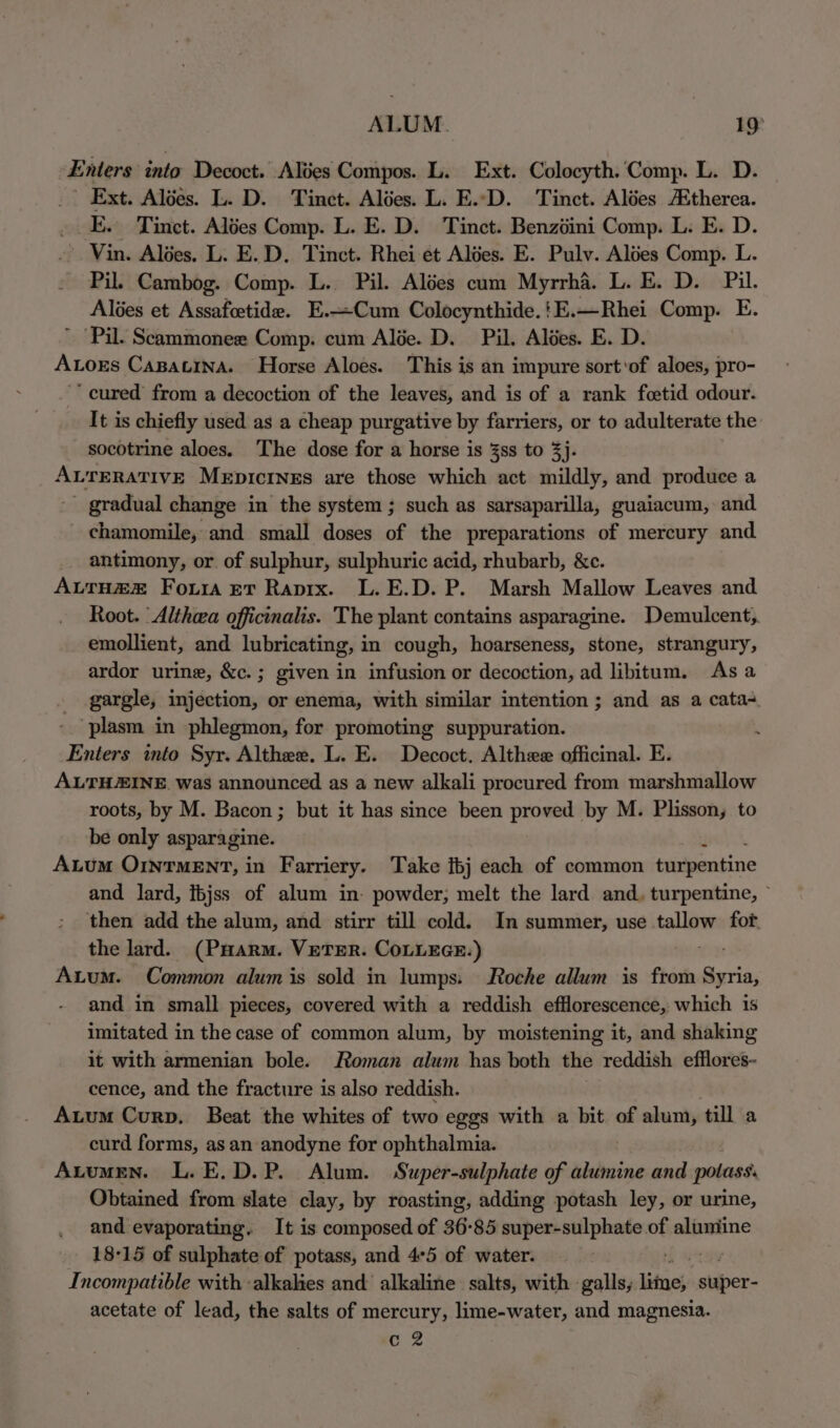 ALUM. 19° Enters into Decoct. Alées Compos. L. Ext. Colocyth. Comp. L. D. _ Ext. Aldes. L. D. Tinet. Alées. L. E..D. Tinct. Alées therea. E. Tinct. Alées Comp. L. E. D. Tinct. Benzéini Comp. L. E. D. Vin. Alées. L. E.D. Tinct. Rhei ét Alées. E. Pulv. Altes Comp. L. Pil. Cambog. Comp. L. Pil. Alées cum Myrrha. L. E. D. Pil. Alées et Assafcetide. E.—Cum Colocynthide.!E.—Rhei Comp. E. Pil. Scammonee Comp. cum Alée. D. Pil. Altes. E. D. Ators Capatina. Horse Aloes. This is an impure sort'of aloes, pro- ~* cured from a decoction of the leaves, and is of a rank foetid odour. It is chiefly used as a cheap purgative by farriers, or to adulterate the socotrine aloes. The dose for a horse is 3ss to 3). ALTERATIVE Mepicrnes are those which act mildly, and produce a _ gradual change in the system ; such as sarsaparilla, guaiacum, and - chamomile, and small doses of the preparations of mercury and. antimony, or of sulphur, sulphuric acid, rhubarb, &amp;c. ALTH@® Four et Rapix. L.E.D. P. Marsh Mallow Leaves and Root. ‘Althea officinalis. The plant contains asparagine. Demulcent,. emollient, and lubricating, in cough, hoarseness, stone, strangury, ardor urine, &amp;c.; given in infusion or decoction, ad libitum. As a gargle, injection, or enema, with similar intention ; and as a cata+ - ‘plasm in phlegmon, for promoting suppuration. Enters into Syr. Althee. L. E. Decoct. Althee officinal. E. ALTHAINE. was announced as a new alkali procured from marshmallow roots, by M. Bacon; but it has since been proved by M. Plisson, to be only asparagine. : Atum OINTMENT, in Farriery. Take fbj each of common tnripentine and lard, ibjss of alum in- powder, melt the lard and. turpentine, © then add the alum, and stirr till cold. In summer, use tallow fot. the lard. (PHarm. VETER. COLLEGE.) ite Axum. Common alum is sold in lumps. Roche allum is from Syria, and in small pieces, covered with a reddish efflorescence, which is imitated in the case of common alum, by moistening it, and shaking it with armenian bole. Roman alum has both the reddish efflores- cence, and the fracture is also reddish. Aum Curp. Beat the whites of two eggs with a bit of alum, till a curd forms, as an anodyne for ophthalmia. Auumen. L. E.D.P. Alum. Super-sulphate of alumine and potass. Obtained from slate clay, by roasting, adding potash ley, or urine, and evaporating. It is composed of 36-85 super-sulphate of alumine 18-15 of sulphate of potass, and 4°5 of water. Incompatible with ‘alkalies and alkaline salts, with galls, lifns}- stuper- acetate of lead, the salts of mercury, lime-water, and magnesia. Cc 2