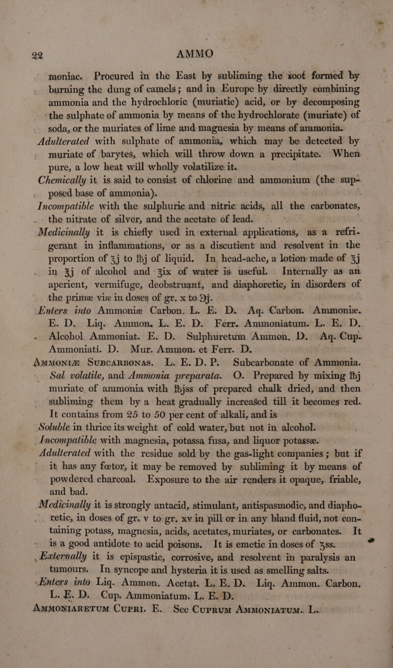 42 AMMO ‘moniac. Procured in the East by subliming. the soof formed by burning the dung of camels; and in Europe by directly combining ammonia and the hydrochloric (muriatic) acid, or by decomposing ‘the sulphate of ammonia by means of the hydrochlorate (muriate) of . soda, or the muriates of lime and magnesia by means of ammonia. Adulterated with sulphate of ammonia, which may be detected by muriate of barytes, which will throw down a precipitate. When pure, a low heat will wholly volatilize. it. Chemically it, is said to consist of chlorine and ammonium (the sup- posed base of ammonia). Incompatible with the sulphuric and. nitric: acids, all the. carbonates, the nitrate of silver, and the acetate of lead. ; Medicinally it is chiefly used in. external applications, as a refri- gerant in inflammations, or as a discutient and resolvent in the proportion of 3] to Ibj of liquid. In head-ache, a lotion made of 3] in 3j of alcohol and -3ix of water is useful. Internally as an aperient, vermifuge, deobstruant, and diaphoretic, in a of the prime viz in doses of gr. x to. Dj. - Enters. into Ammonie Carbon. L. E. D. Ag: Carbon. Ammonie. E. D. Lig. Ammon. L. E. D. Ferr. Ammoniatum. L. E.. D. - Alcohol Ammoniat. E. D. Sulphuretum Ammon, D. Ag. Cup. Ammoniati. D. Mur. Ammon. et Ferr. D. Ammonve Suspcarponas. L. E.D.P. Subcarbonate of Ammonia. Sal volatile, and Ammonia preparata. O. Prepared by mixing bj muriate, of ammonia with {bjss of prepared chalk dried, and then subliming them by a heat gradually increased till it becomes red. It contains from 25 to 50 per cent of alkali, and is Soluble in thrice its weight of cold water, but not in alcohol. Incompatible with magnesia, potassa fusa, and liquor potasse. Adulterated with the residue sold by the gas-light companies ; but if it has any foetor, it may be removed by subliming it by means of powdered charcoal. Exposure to the air renders it opaque, friable, and bad. Medicinally it is strongly antacid, stimulant, saitispnssisei and diapho- retic, in doses of gr. v to gr. xv in pill or in any bland fluid, not con- taining potass, magnesia, acids, acetates, muriates, or carbonates. It is a good antidote to acid poisons. It is emetic in doses of 3s. - _ Externally it is epispastic, corrosive, and resolvent in paralysis an tumours. In syncope and hysteria it is used as smelling salts. ‘Enters into Lig. Ammon. Acetat. L. E. D. Lig. eaters Carbon. L.E. D. Cup. Ammoniatum. L. E. D. AmmoniaRETUM Curri. E. Sce Currum ais Sanaa Lik